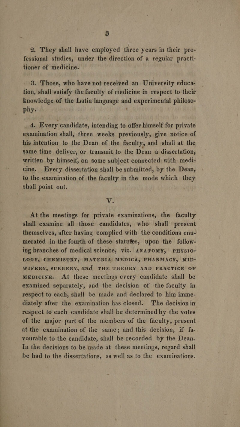 a = ee 5 2. They shall have employed three years in their pro- fessional studies, under the direction of a regular practi- tioner of medicine. 3. Those, who have not received an University educa- tion, shall satisfy the faculty of medicine in respect to their knowledge of the Latin language and experimental philoso- phy. a. _ 4. Every candidate, intending to offer himself for private examination shall, three weeks previously, give notice of his intention to the Dean of the faculty, and shall at the same time deliver, or transmit to the Dean a dissertation, written by himseif, on some subject connected with medi- cine. Every dissertation shall be submitted, by the Dean, to the examination of the faculty in the mode which they shall point out. ‘Vie At the meetings for private examinations, the faculty shall examine all those candidates, who shall present themselves, after having complied with the conditions enu- merated in the fourth of these statutes, upon the follow- ing branches of medical science, viz. ANATOMY, PHYSIO- LOGY, CHEMISTRY, MATERIA: MEDICA, PHARMACY, MID- WIFERY, SURGERY, dnd THE THEORY AND PRACTICE OF MEDICINE. At these meetings every candidate shall be examined separately, and the decision of the faculty in respect to each, shall be made and declared to him imme- diately after the examination has closed. ‘The decision in respect to each candidate shall be determined by the votes of the major part of the members of the faculty, present at the examination of the same; and this decision, if fa-. vourable to the candidate, shall be recorded by the Dean. In the decisions to be made at these meetings, regard shall be had to the dissertations, as well as to the examinations.