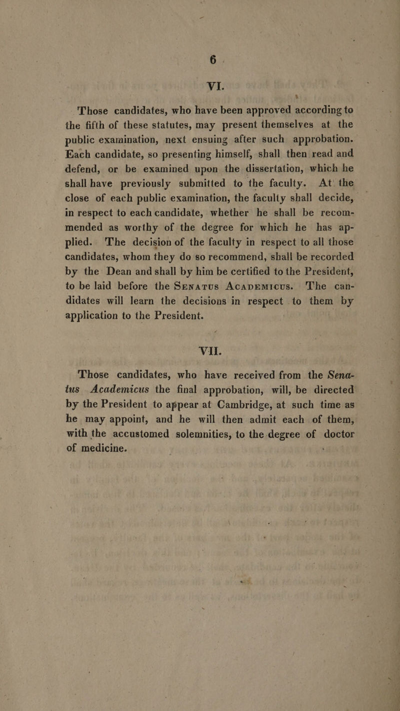 HL 4 Those candidates, who have been approved according to the fifth of these statutes, may present themselves at the public examination, next ensuing after such approbation. Each candidate, so presenting himself, shall then read and defend, or be examined upon the dissertation, which he shall have previously submitted to the faculty. At’ the in respect to each candidate, whether he shall be recom- mended as worthy of the degree for which he has ap- plied. ‘The decision of the faculty in respect to all those candidates, whom they do so recommend, shall be recorded by the Dean and shall by him be certified to the President, to be laid before the Senatus Acapmmicus. The can- didates will learn the decisions in respect to them by application to the President. Vil. Those candidates, who have received from the Sena- tus Academicus the final approbation, will, be directed _ by the President to appear at Cambridge, at such time as he may appoint, and he will then admit each of them, with the accustomed solemnities, to the degree of doctor of medicine.