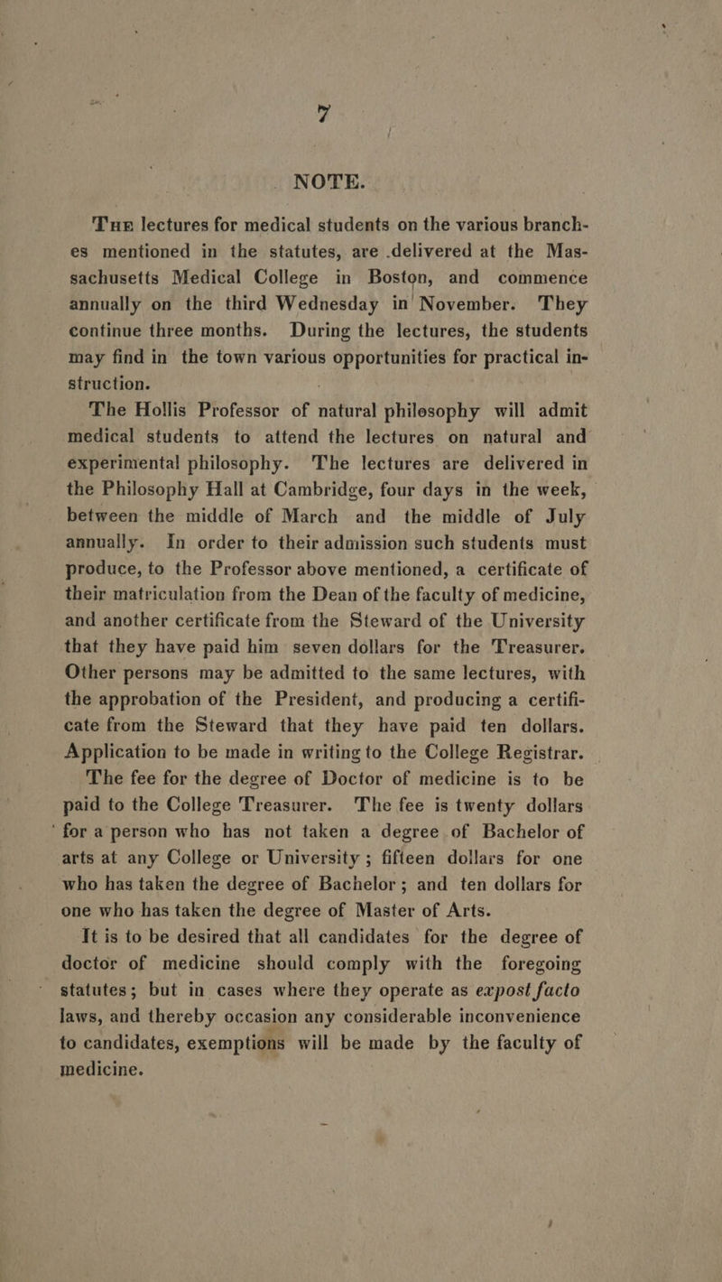 NOTE. Tue lectures for medical students on the various branch- es mentioned in the statutes, are delivered at the Mas- sachusetts Medical College in Boston, and commence annually on the third Wednesday in November. They continue three months. During the lectures, the students may find in the town various oe acu for practical in- struction. The Hollis Professor of natural philosophy will admit medical students to attend the lectures on natural and experimental philosophy. The lectures are delivered in the Philosophy Hall at Cambridge, four days in the week, © between the middle of March and the middle of July annually. In order to their admission such students must produce, to the Professor above mentioned, a certificate of their matriculation from the Dean of the faculty of medicine, and another certificate from the Steward of the University that they have paid him seven dollars for the Treasurer. Other persons may be admitted to the same lectures, with the approbation of the President, and producing a certifi- cate from the Steward that they have paid ten dollars. Application to be made in writing to the College Registrar. The fee for the degree of Doctor of medicine is to be paid to the College Treasurer. The fee is twenty dollars ‘for a person who has not taken a degree of Bachelor of arts at any College or University ; fifteen dollars for one who has taken the degree of Bachelor; and ten dollars for one who has taken the degree of Master of Arts. ‘It is to be desired that all candidates for the degree of doctor of medicine should comply with the foregoing statutes; but in cases where they operate as expost facto laws, and thereby occasion any considerable inconvenience to candidates, exemptions will be made by the faculty of medicine.