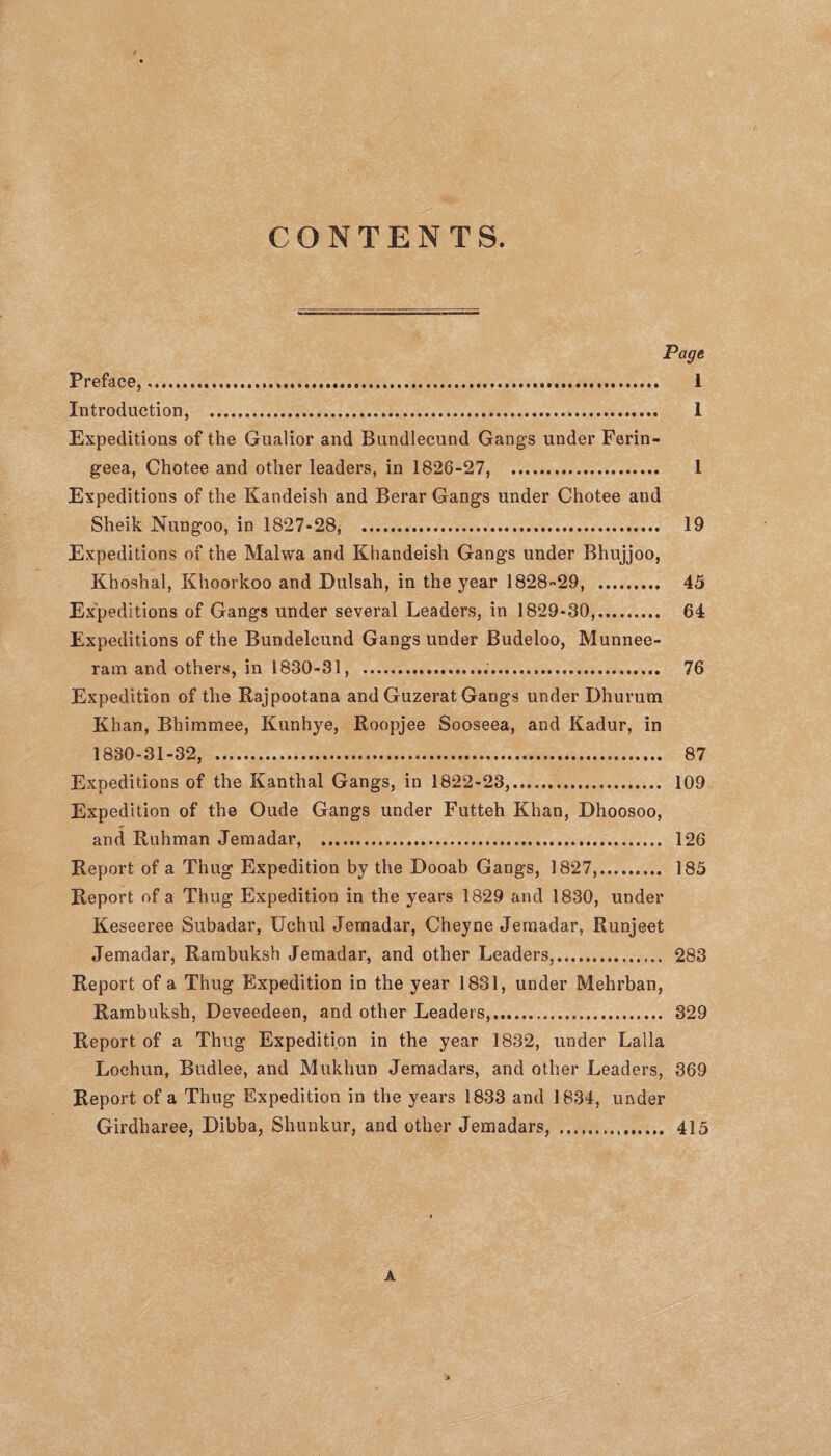 CONTENTS. Page Preface,...... 1 Introduction, . 1 Expeditions of the Gualior and Bundlecund Gangs under Ferin- geea, Chotee and other leaders, in 1826-27, . 1 Expeditions of the Kandeish and Berar Gangs under Chotee and Sheik Nungoo, in 1827-28, ... 19 Expeditions of the Malvva and Khandeish Gangs under Bhujjoo, Khoshal, Khoorkoo and Dulsah, in the year 1828-29, . 45 Expeditions of Gangs under several Leaders, in 1829-30,. 64 Expeditions of the Bundelcund Gangs under Budeloo, Munnee- ram and others, in 1830-31, . 76 Expedition of the Rajpootana and Guzerat Gangs under Dhurum Khan, Bhirnmee, Kunhye, Roopjee Sooseea, and Kadur, in 1830-31-32, . 87 Expeditions of the Kanthal Gangs, in 1822-23,..... 109 Expedition of the Oude Gangs under Futteh Khan, Dhoosoo, and Ruhman Jemadar, . 126 Report of a Thug Expedition by the Dooab Gangs, 1827,. 185 Report of a Thug Expedition in the years 1829 and 1830, under Keseeree Subadar, Uchul Jemadar, Cheyne Jemadar, Runjeet Jemadar, Rambuksh Jemadar, and other Leaders,. 283 Report of a Thug Expedition in the year 1831, under Mehrban, Rambuksh, Deveedeen, and other Leaders,. 329 Report of a Thug Expedition in the year 1832, under Lalla Lochun, Budlee, and Mukhun Jemadars, and other Leaders, 369 Report of a Thug Expedition in the years 1833 and 1834, under Girdharee, Dibba, Shunkur, and other Jemadars, . 415