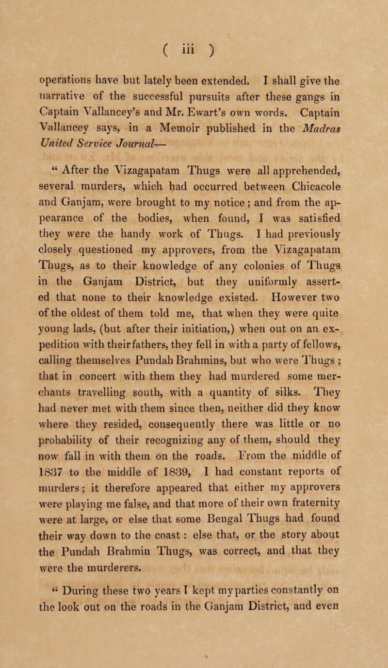 operations have but lately been extended. I shall give the narrative of the successful pursuits after these gangs in Captain Vallancey’s and Mr. Ewart’s own words. Captain Vallancey says, in a Memoir published in the Madras United, Service Journal— 44 After the Vizagapatam Thugs were all apprehended, several murders, which had occurred between Chicacole and Ganjam, were brought to my notice; and from the ap¬ pearance of the bodies, when found, I was satisfied they were the handy work of Thugs. I had previously closely questioned my approvers, from the Vizagapatam Thugs, as to their knowledge of any colonies of Thugs in the Ganjam District, but they uniformly assert¬ ed that none to their knowledge existed. However two of the oldest of them told me, that when they were quite young lads, (but after their initiation,) when out on an ex¬ pedition with their fathers, they fell in with a party of fellows, calling themselves Pundah Brahmins, but who were Thugs ; that in concert with them thev had murdered some mer- 4/ chants travelling south, with a quantity of silks. They had never met with them since then, neither did they know where they resided, consequently there was little or no probability of their recognizing any of them, should they now fall in with them on the roads. From the middle of 1837 to the middle of 1839, I had constant reports of murders; it therefore appeared that either my approvers were playing me false, and that more of their own fraternity were at large, or else that some Bengal Thugs had found their way down to the coast: else that, or the story about the Pundah Brahmin Thugs, was correct, and that they were the murderers. 44 During these two years I kept myparties constantly on the look out on the roads in the Ganjam District, and even