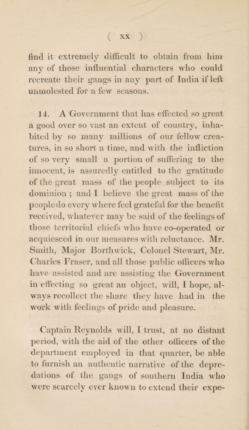 find it extremely difficult to obtain from him any of those influential characters who could recreate their gangs in any part of India if left unmolested for a few seasons. 14. A Government that has effected so great a good over so vast an extent of country, inha¬ bited by so many millions of our fellow crea¬ tures, in so short a time, and with the infliction of so very small a portion of suffering to the innocent, is assuredly entitled to the gratitude of the great mass of the people subject to its dominion ; and I believe the great mass of the people do every where feel grateful for the benefit received, whatever may be said of the feelings of those territorial chiefs who have co-operated or acquiesced in our measures with reluctance. Mr. Smith, Major Borthwick, Colonel Stewart, Mr. Charles Fraser, and all those public officers who have assisted and are assisting the Government in effecting so great an object, will, I hope, al¬ ways recollect the share they have had in the work with feelings of pride and pleasure. Captain Reynolds will, I trust, at no distant period, with the aid of the other officers of the department employed in that quarter, be able to furnish an authentic narrative of the depre¬ dations of the gangs of southern India who were scarcely ever known to extend their expe-