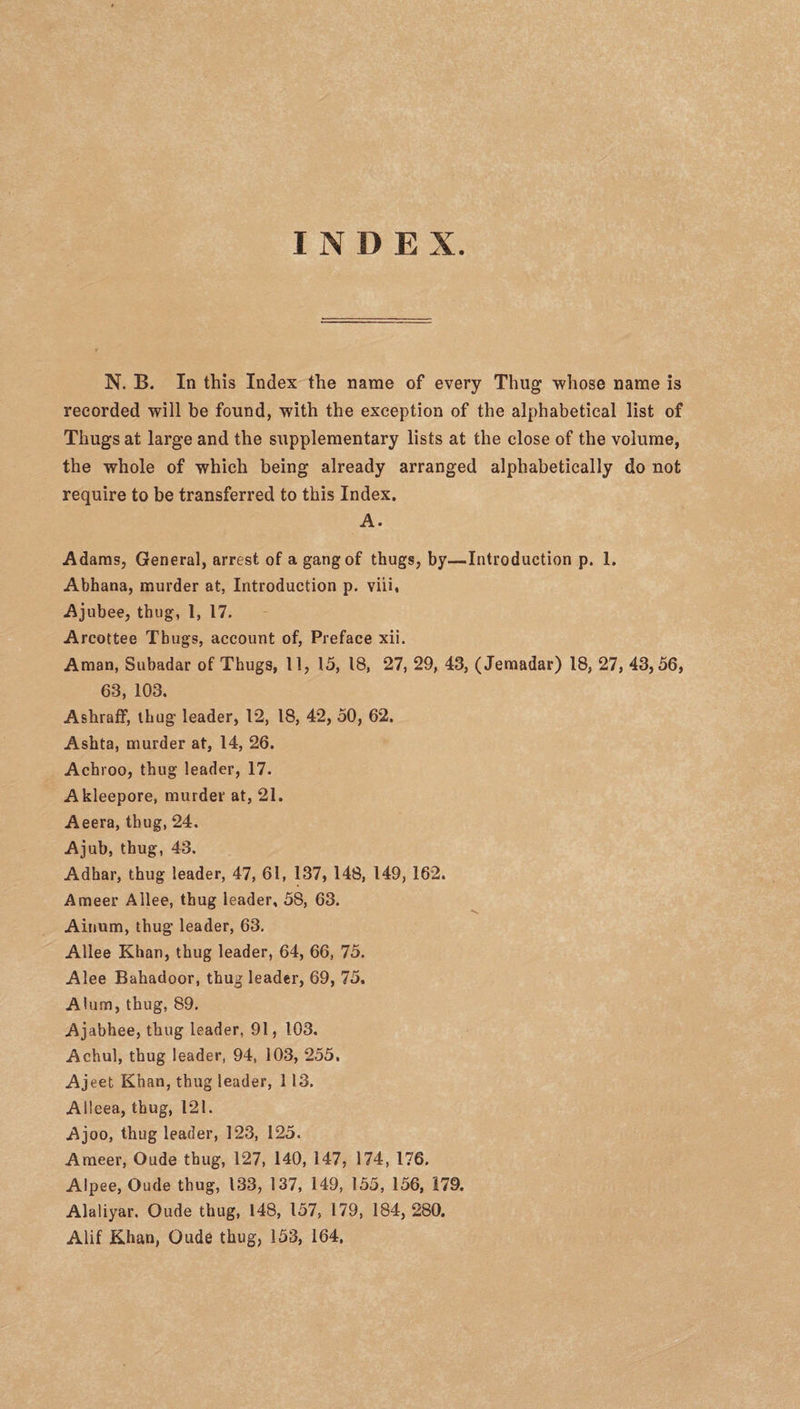 INDEX. N. B. In this Index the name of every Thug whose name is recorded will be found, with the exception of the alphabetical list of Thugs at large and the supplementary lists at the close of the volume, the whole of which being already arranged alphabetically do not require to be transferred to this Index. A. Adams, General, arrest of a gang of thugs, by—Introduction p. 1. Abhana, murder at, Introduction p. viii, Ajubee, thug, 1, 17. Arcottee Thugs, account of, Preface xii. Aman, Subadar of Thugs, 11, 15, 18, 27, 29, 43, (Jemadar) 18, 27, 43,56, 63, 103. Ashraff, thug leader, 12, 18, 42, 50, 62. Ashta, murder at, 14, 26. Achroo, thug leader, 17. Akleepore, murder at, 21. Aeera, thug, 24. Ajub, thug, 43, Adhar, thug leader, 47, 61, 137, 148, 149, 162. Ameer Allee, thug leader, 58, 63. Ainum, thug leader, 63. Allee Khan, thug leader, 64, 66, 75. Alee Bahadoor, thug leader, 69, 75. Alum, thug, 89. Ajabhee, thug leader, 91, 103. Achul, thug leader, 94, 103, 255. Ajeet Khan, thug leader, 1 13. AHeea, thug, 121. Ajoo, thug leader, 123, 125. Ameer, Oude thug, 127, 140, 147, 174, 176. Alpee, Oude thug, 133, 137, 149, 155, 156, 179. Alaliyar. Oude thug, 148, 157, 179, 184, 280. Alif Khan, Oude thug, 153, 164,