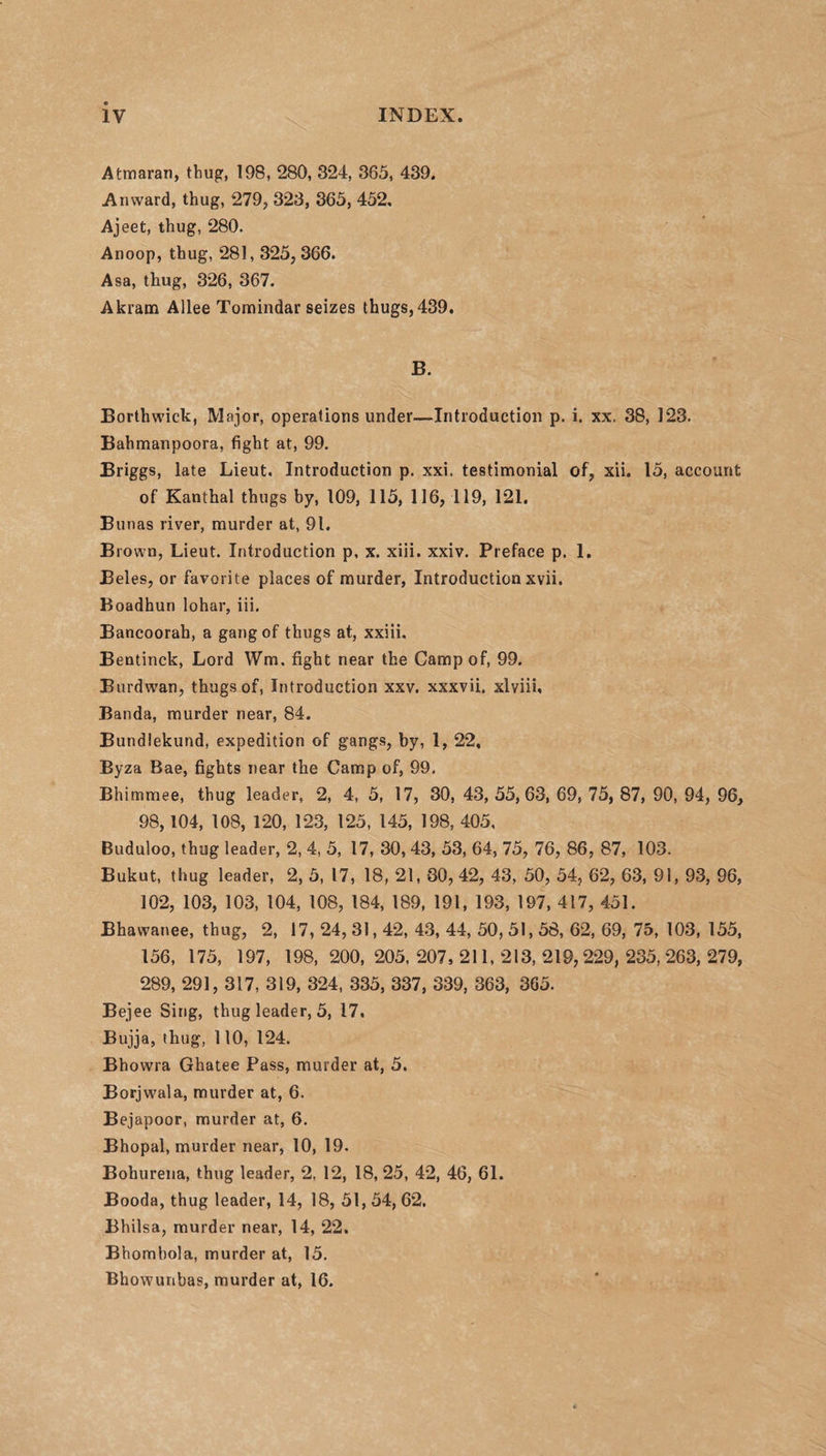 Atmaran, thug, 198, 280, 324, 365, 439. An ward, thug, 279, 323, 365, 452, Ajeet, thug, 280. Anoop, thug, 281, 325; 366. Asa, thug, 326, 367. Akram Allee Tomindar seizes thugs,439. B. Borthwick, Major, operations under—Introduction p. i. xx. 38, 123. Bahmanpoora, fight at, 99. Briggs, late Lieut. Introduction p. xxi. testimonial of, xii. 15, account of Kanthal thugs by, 109, 115, 116, 119, 121. Bunas river, murder at, 91. Brown, Lieut. Introduction p, x. xiii. xxiv. Preface p. 1. Beles, or favorite places of murder, Introduction xvii. Boadhun lohar, iii. Bancoorah, a gang of thugs at, xxiii. Bentinck, Lord Wm. fight near the Camp of, 99. Burdwan, thugs of, Introduction xxv. xxxvii. xlviii, Banda, murder near, 84. Bundlekund, expedition of gangs, by, 1, 22, Byza Bae, fights near the Camp of, 99. Bhimmee, thug leader, 2, 4, 5, 17, 30, 43, 55,63, 69, 75, 87, 90, 94, 96, 98,104, 108, 120, 123, 125, 145, 198, 405, Buduloo, thug leader, 2, 4, 5, 17, 30, 43, 53, 64, 75, 76, 86, 87, 103. Bukut, thug leader, 2, 5, 17, 18, 21, 80,42, 43, 50, 54, 62, 63, 91, 93, 96, 102, 103, 103, 104, 108, 184, 189, 191, 193, 197, 417, 451. Bhawanee, thug, 2, 17, 24, 31,42, 43, 44, 50, 51,58, 62, 69, 75, 103, 155, 156, 175, 197, 198, 200,205,207,211,213,219,229,235,263,279, 289, 291, 317, 319, 324, 335, 337, 339, 363, 365. Bejee Sing, thug leader, 5, 17. Bujja, thug, 110, 124. Bhowra Ghatee Pass, murder at, 5. Borjwala, murder at, 6. Bejapoor, murder at, 6. Bhopal, murder near, 10, 19. Bohurena, thug leader, 2. 12, 18, 25, 42, 46, 61. Booda, thug leader, 14, 18, 51, 54, 62. Bhilsa, murder near, 14, 22. Bhombola, murder at, 15. Bhowuribas, murder at, 16.