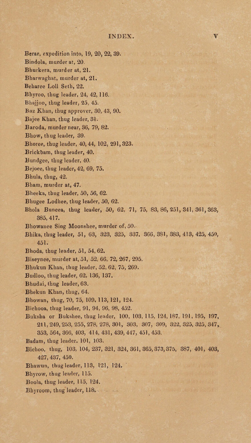 Berar, expedition into, 19, 20, 22, 39. Bindola, murder at, 20. Bhurkera, murder at, 21. Bharwaghat, murder at, 21. Beharee Loll Setb, 22. Bhyroo, thug leader, 24, 42, 116, Bhajjoo, thug leader, 25, 45. Baz Khan, thug approver, 30, 43, 90. Baj ee Khan, thug leader, 31. Baroda, murder near, 36, 79, 82. Bhovv, thug leader, 39. Bhoree, thug leader, 40,44, 102, 291,323. Brickbam, thug leader, 40. Bundgee, thug leader, 40. Bejoee, thug leader, 42, 69, 75. Bhula, thug, 42. Bham, murder at, 47. Bheeka, thug leader, 50, 56, 62. Bhugee Lodhee, thug leader, 50, 62. Bhola Buneea, thug leader, 50, 62, 71, 75, 83,86,251, 341,361,363, 385,417. Bhowanee Sing Moonshee, murder of, 50. Bhika, thug leader, 51, 63, 323, 325, 337, 366,381,383,413, 425,450, 451. Bhoda, thug leader, 51, 54, 62. Biseynee, murder at, 51, 52, 66, 72, 267, 295. Bhukun Khari, thug leader, 52, 62, 75, 269. Budloo, thug leader, 62, 136, 137. Bhudai, thug leader, 63. Bhekun Khan, thug, 64. Bhowan, thug, 70, 75, 109, 113, 121, 124. Bichooa, thug leader, 91, 94, 96, 98, 452. Buksha or Bukshee, thug leader, 100, 103, 115, 124, 187, 191, 195, 197, 211, 249, 253, 255, 278, 278, 301, 303, 307, 309, 322, 325, 325, 347* 353, 564, 366, 403, 414, 431, 439, 447, 451, 453. Badam, thug leader, 101, 103. Bichoo, thug, 103, 104, 237,321, 324,361,365,373,375, 387, 401, 403, 427, 437, 450. Bhawun, thug leader, 113, 121, 124, Bhyrow, thug leader, 115. Boola, thug leader, 115, 124. Bhyroom, thug leader, 118.