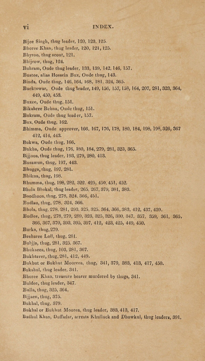 Bijee Singh, thug leader, 120, 123, 125. Bhoree Khan, thug leader, 120, 121,125. Bhyroo, thug scout, 121. Bbijrovv, thug, 124. Buhrara, Oude thug leader, 133, 139, 142, 146, 157. Bustee, alias Hossein Bux, Oude thug, 143. Binda, Oude thug, 146,164, 168, 181, 324, 365. Bucktowar, Oude thug leader, 149, 156, 157, 158, 164, 207, 281, 323, 364, 449, 450, 453. Buxee, Oude thug, 151. Bikahree Behna, Oude thug, 151, Bukram, Oude thug leader, 157. Bux, Oude thug, 162. Bhimma, Oude approver, 166, 167, 176, 178, 180, 184, 198, 198,326, 367 412,414, 443. Bukwa, Oude thug, 166, Bukha, Oude thug, 176, 180, 184,279, 281, 323, 365. Bijjooa, thug leader, 193, 279, 280, 413. Busawun, thug, 197, 443. Bhugga, thug, 197, 281, Bhikna, thug, 198. Bhumma, thug, 198, 282, 322, 425, 450, 451, 452. Bhola Bhokal, thug leader, 265, 267, 379, 381, 383. Boodhooa, thug, 278, 324, 366, 451. Budlau, thug, 278, 324, 366. Bhola, thug, 278, 281, 293, 325, 325, 364, 366, 383, 412, 437, 439. Budlee, thug, 278,279, 289, 323, 325, 326, 330, 347, 357, 359, 361, 365, 366, 367, 370, 393, 395, 397, 412, 423, 425, 449, 450, Burka, thug,279. Beeharee Loll, thug, 281. Buhjja, thug, 281, 325, 367. Bhukseea, thug, 103, 281, 367. Bukhtaver, thug, 281, 412, 449. Bulcbut or Bukhut Mooreea, thug, 341, 379, 383, 413, 417, 450, Bukshul, thug leader, 341. Bhoree Khan, treasure bearer murdered by thugs, 341. Buldee, thug leader, 347. Bulla, thug, 325, 364. Bijjaen, thug, 375. Bukhal, thug, 379. Bukhal or Bukhut Moorea, thug leader, 383,413, 417. Badhul Khan, Duffadar, arrests Khulluck and Dhowkul, thug leaders, 391,