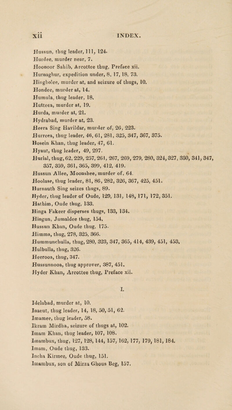 Hussun, thug leader, 111, 124. Hurdee, murder near, 7. Hoonoor Sahib, Arcottee thug, Preface xii. Hurnaghur, expedition under, 8, 17, 18, 73. Hingholee, murder at, and seizure of thugs, 10. Hondee, murder at, 14. Humula, thug leader, 18, Hutteea, murder at, 19. Hurda, murder at, 21. Hydrabad, murder at, 23. Heera Sing Havildar, murder of, 26, 223. Hurreea, thug leader, 46, 61, 281, 325, 347, 367, 375. Hosein Khan, thug leader, 47, 61. Hyaut, thug leader, 49, 297. Burial, thug, 62,229, 257, 261, 267, 269, 279, 280, 324, 327, 330, 341, 347, 357, 359, 361, 365, 399, 412, 419. Hussun Allee, Moonshee, murder of, 64. Hoolase, thug leader, 81, 86, 282, 326, 367, 425, 451, Hurnauth Sing seizes thugs, 89. Hyder, thug leader of Oude, 129, 131, 148, 171, 172, 351. Hathim, Oude thug, 133. Hinga Fakeer disperses thugs, 133, 134. Hingun, Jumaldee thug, 154, Hussun Khan, Oude thug, 175. Himma, thug, 278, 325, 366. Hummunchulla, thug, 280, 323, 347, 365, 414, 439, 451, 453, Hulbulla, thug, 326. Heerooa, thug, 347. Hussunnooa, thug approver, 387, 451. Hyder Khan, Arcottee thug, Preface xii. I. Idelabad, murder at, 10. Inaeut, thug leader, 14, 18, 50, 51, 62. Imamee, thug leader, 58. Ikram Mirdha, seizure of thugs at, 102. Imam Khan, thug leader, 107, 108. Imambux, thug, 127, 128,144, 157, 162, 177, 179, 181, 184. Imam, Oude thug, 133. Incha Kirmee, Oude thug, 151. Imambux, son of Mirza Ghous Beg, 157.