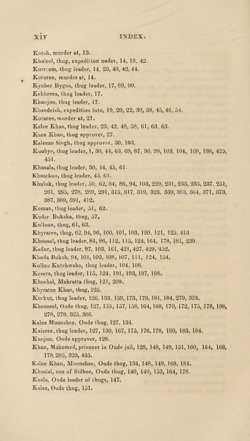 Kotah, murder at, 13. Kbaleel, thug, expedition under, 14, 18, 42. Kurreem, thug- leader, 14, 23, 40, 42, 44. Koturee, murder at, 14. Kynher Bygria, thug leader, 17, 89, 90. Kehhreea, thug leader, 17. Khanjoo, thug leader, 17. Khandeisb, expedition into, 19, 20, 22, 30, 39, 45, 46, 54. Kotaree, murder at, 21. Kalee Khan, thug leader, 23, 42, 48, 58, 61, 63, 63. Kaen Khan, thug approver, 27. Kaleean Singh, thug approver, 30. 103, Kunhye, thug leader, 1, 30, 44, 63, 69, 87, 96, 98, 103, 104, 108, 198, 425, 451. Khosala, thug leader, 30, 44, 45, 61- Khoorkoo, thug leader, 45, 61. Khuluk, thug leader, 50, 62, 84, 86, 94, 103, 229, 231, 233, 235, 237, 251, 261, 265, 278, 289, 291, 315, 317, 319, 323, 339, 363, 364, 371, 373, 387, 389, 391, 412. Koman, thug leader, 51, 62. Kudar Buksha, thug, 57, Ku’looa, thug, 61, 63. Khyratee, thug, 62, 94, 96, 100, 101, 103, 120, 121, 125, 413. Khoosal, thug leader, 84, 86, 112, 115, 124, 164, 178, 181, 239. Kadur, thug leader, 87, 103, 161, 421, 427, 429/452. Khoda Buksh, 94, 101, 103, 108, 107, 111, 124, 154, Kulloo Kutchwaha, thug leader, 104, 108. Kesera, thug leader, 115, 124, 191, 193, 197, 198. Khoshal, Mahratta thug, 121, 209. Khyratee Khari, thug, 125. Kurkut, thug leader, 126, 133, 159, 173, 179, 181, 184,279, 323. Khooseal, Oude thug, 127, 155, 157, 158, 164, 168, 170, 172, 175, 178, 198, 278, 279, 325, 366. Kalee Moonshee, Oude thug, 127, 134. Kaisree, thug leader, 127, 130, 167, 175, 176,178, 180, 183, 184, Kunjun, Oude approver, 128. Khan, Mahomed, prisoner in Oude jail, 128, 148, 149, 151, 160, 1G4, 168, 178,285, 323, 435. Kalee Khan, Moonshee, Oude thug, 134, 148, 149, 168, 184, Khosial, son of Sidhee, Oude thug, 140, 149, 153, 164, 178. Kusla, Oude leader of thugs, 147, Kalee, Oude thug, 151,