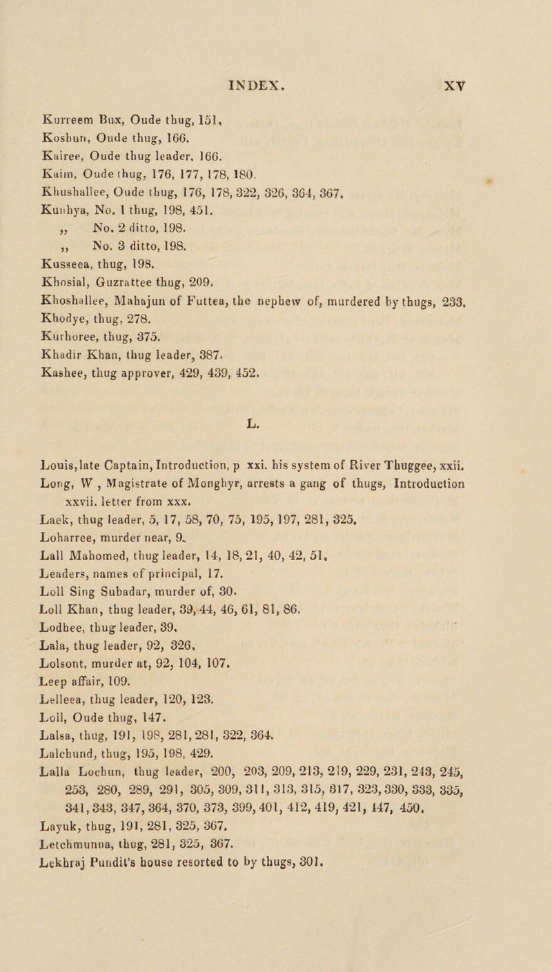Kurreem Buck, Oude thug, 151, Koshun, Oude thug, 166. Kairee, Oude thug leader, 166. Kaim, Oude thug, 176, 177, 178, 180. Khushallee, Oude thug, 176, 178, 322, 326, 364, 367. Kunbya, No. I thug, 198, 451. ,, No. 2 ditto, 198. ,, No. 3 ditto, 198. Kusseea, thug, 198. Khosial, Guzrattee thug, 209. Khoshallee, Mahajun of Futtea, the nephew of, murdered by thugs, 233. Khodye, thug, 278. Kurhoree, thug, 375. Khadir Khan, thug leader, 387* Kashee, thug approver, 429, 439, 452. L. Louis,late Captain, Introduction, p xxi. his system of River Thuggee, xxii. Long, W , Magistrate of Monghyr, arrests a gang of thugs, Introduction xxvii. letter from xxx. Laek, thug leader, 5, 17, 58, 70, 75, 195, 197, 281, 325. Loharree, murder near, 9. Lall Mahomed, thug leader, 14, 18, 21, 40, 42, 51, Leaders, names of principal, 17. Loll Sing Subadar, murder of, 30. Loll Khan, thug leader, 39, 44, 46, 61, 81, 86. Lodhee, thug leader, 39, Lala, thug leader, 92, 326, Lolsont, murder at, 92, 104, 107. Leep affair, 109. Lelleea, thug leader, 120, 123. Loll, Oude thug, 147. Lalsa, thug, 191, 198, 281,281, 322, 364. Lalchund, thug, 195, 198, 429. Lalia Lochun, thug leader, 200, 203, 209, 213, 219, 229, 231, 243, 245, 253, 280, 289, 291, 305, 309, 311, 313, 315, 817, 323,330, 333, 335, 341,843, 347, 364, 370, 373, 399, 401, 412, 419, 421, 147, 450. Layuk, thug, 191, 281, 325, 367, Letchmunna, thug, 281, 325, 367. Lekhraj Pundit’s house resorted to by thugs, 301.