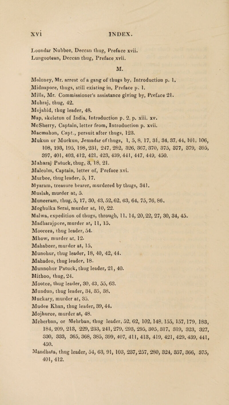 Loondar Nubbee, Deccan thug, Preface xvii. Lungootean, Deccan thug, Preface xvii. M. Moloney, Mr. arrest of a gang of thugs by, Introduction p. I, Midriapore, thugs, still existing in, Preface p. 1. Mills, Mr. Commissioner’s assistance giving by, Preface 21. Mohraj, thug, 42. Mojabid, thug leader, 48. Map, skeleton of India, Introduction p. 2, p. xiii. xv. McSherry, Captain, letter from, Introduction p. xvii. Macmahon, Capt., persuit after thugs, 123. Mukun or Muckun, Jemadar of thugs, 1, 5, 8, 17, 31, 34, 37, 44, 101, 106, 108, 193, 195, 198,231, 247, 282, 326, 367,370, 375, 377, 379, 395, 397, 401, 403, 412, 421, 423, 439, 441, 447, 449, 450. Maharaj Patuck, thug, 3, 18, 21. Malcolm, Captain, letter of, Preface xvi. Murbee, thug leader, 5, 17, Myaram, treasure bearer, murdered by thugs, 341. Muslah, murder at, 5. Muneeram, thug, 5, 17, 30, 43, 52,62, 63, 64, 75, 76, 86, Moghulka Serai, murder at, 10, 22. Mahva, expedition of thugs, through, 11, 14, 20,22, 27, 30, 34, 45. Madharajpore, murder at, 11, 15, Mooreea, thug leader, 54. Mhow, murder at, 12. Mahabeer, murder at, 15. Munohur, thug leader, 18, 40, 42, 44. Mahadeo, thug leader, 18. Munnohur Patuck, thug leader, 21, 40. Mithoo, thug, 24. Mootee, thug leader, 30, 43, 55, 63. Mundun, thug leader, 34, 35, 38, Muckary, murder at, 35. Mudee Khan, thug leader, 39, 44. Mojhuree, murder at, 48. Meherban, or Mehrban, thug leader, 52, 62, 102, 148, 155, 157,179, 183, 184, 209, 213, 229, 233, 241,279, 293, 295, 305, 317, 319, 323, 327, 330, 333, 365, 368, 385, 399, 407, 411, 413, 419, 421,429, 439, 441, 450, Mandhata, thug leader, 54, 63, 91, 103, 237, 257, 280, 324, 357, 366, 375, 401, 412.