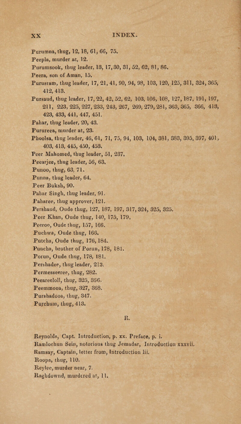 Purumna, thug, 12, 18, 61, 66, 75, Peepla, murder at, 12. Purumsook, thug leader, 13, 17,30, 31, 52, 62, 81, 86. Peera, son of Aman, 15, Purusram, thug leader, 17, 21, 41, 90, 94, 98, 103, 120, 125, 311, 324, 365, 412, 413. Pursaud, thug leader, 17, 22, 42, 52, 62, 103, 106, 108, 127,187, 191, 197, 211, 223, 225, 227, 233, 243, 267, 269, 279, 281, 363, 365, 366, 413, 423, 433, 441, 447, 451. Pahar, thug leader, 20, 43. Purureea, murder at, 23. Phoolsa, thug leader, 46, 61, 71, 75, 94, 103, 104, 381, 383, 395, 397, 401, 403, 413, 445, 450, 453, Peer Mahomed, thug leader, 51, 237. Peearjee, thug leader, 56, 63. Punoo, thug, 63, 71. Purina, thug leader, 64. Peer Buksh, 90. Pabar Singh, thug leader, 91. Paharee, thug approver, 121. Pershaud, Oude thug, 127, 187, 197, 317,324, 325, 325. Peer Khan, Oude thug, 140, 175, 179, Peeroo, Oude thug, 157, 166. Puchwa, Oude thug, 166, Putcha, Oude thug, 176, 184. Puncha, brother of Porun, 178, 181. Poruri, Oude thug, 178, 181. Pershadee, thug leader, 213. Permesseeree, thug, 282. Peeareeloll, thug, 325, 366. Peemmooa, thug, 327, 368. Purshadooa, thug, 347. Purchum, thug, 413. R. Reynolds, Capt. Introduction, p. xx. Preface, p. i. Ramlochun Sein, notorious thug Jemadar, Introduction xxxvii. Ramsay, Captain, letter from, Introduction lii. Roopa, thug, 110. Reylee, murder near, 7. Raghdownd, murdered at, 11,