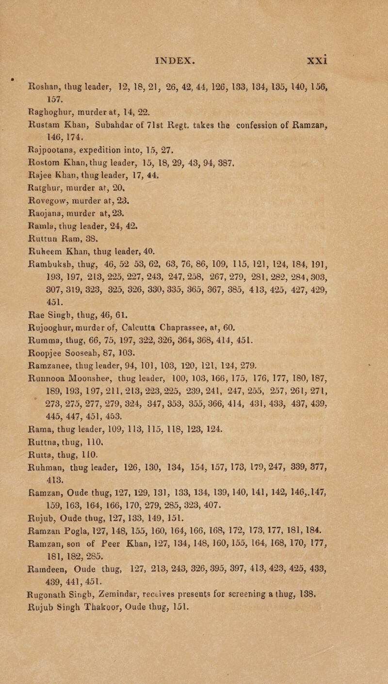 Roshan, thug leader, 12, 18, 21, 26, 42, 44, 126, 133, 134, 135, 140, 156, 157. Raghoghur, murder at, 14, 22. Rustam Kban, Subahdar of 71st Regt. takes the confession of Ramzan, 146, 174. Rajpootana, expedition into, 15, 27. Rostom Khan, thug leader, 15, 18, 29, 43, 94, 387. Rajee Khan, thug leader, 17, 44. Ratghur, murder at, 20, Rovegow, murder at, 23. Raojana, murder at, 23. Ramla, thug leader, 24, 42, Ruttun Ram, 3S. Ruheem Khan, thug leader, 40. Rambuksh, thug, 46, 52 53, 62, 63, 76, 86, 109, 115, 121, 124, 184, 191, 193, 197, 213, 225, 227, 243, 247, 258, 267, 279, 281, 282, 284, 303, 307, 319, 323, 325, 326, 330, 335, 365, 367, 385, 413, 425, 427, 429, 451. Rae Singb, thug, 46, 61. Rujooghur, murder of, Calcutta Chaprassee, at, 60. Rumma, thug, 66, 75, 197, 322, 326, 364, 368, 414, 451. Roopjee Sooseah, 87, 103. Ramzanee, thug leader, 94, 101, 103, 120, 121, 124, 279. Runnooa Moonshee, thug leader, 100, 103, 166, 175, 176, 177, 180, 187, 189, 193, 197, 211, 213, 223,225, 239, 241, 247, 255, 257, 261, 271, 273, 275, 277, 279, 324, 347, 353, 355, 366, 414, 431, 433, 437, 439, 445, 447, 451, 453. Rama, thug leader, 109, 113, 115, 118, 123, 124. Ruttna, thug, 110, Rutta, thug, 110. Ruhman, thug leader, 126, 130, 134, 154, 157, 173, 179,247, 339,377, 413. Ramzan, Oude thug, 127, 129, 131, 133, 134, 139,140, 141, 142, 146,.147, 159, 163, 164, 166, 170, 279, 285, 323, 407. Rujub, Oude thug, 127,133, 149, 151. Ramzan Pogla, 127, 148, 155, 160, 164, 166, 168, 172, 173, 177, 181, 184. Ramzan, son of Peer Khan, 127, 134, 148, 160,155, 164, 168, 170, 177, 181, 182, 285. Ramdeen, Oude thug, 127, 213, 243, 326, 395, 397, 413, 423, 425, 433, 439, 441,451. Rugonath Singh, Zemindar, receives presents for screening a thug, 138. Rujub Singh Thakoor, Oude thug, 151.