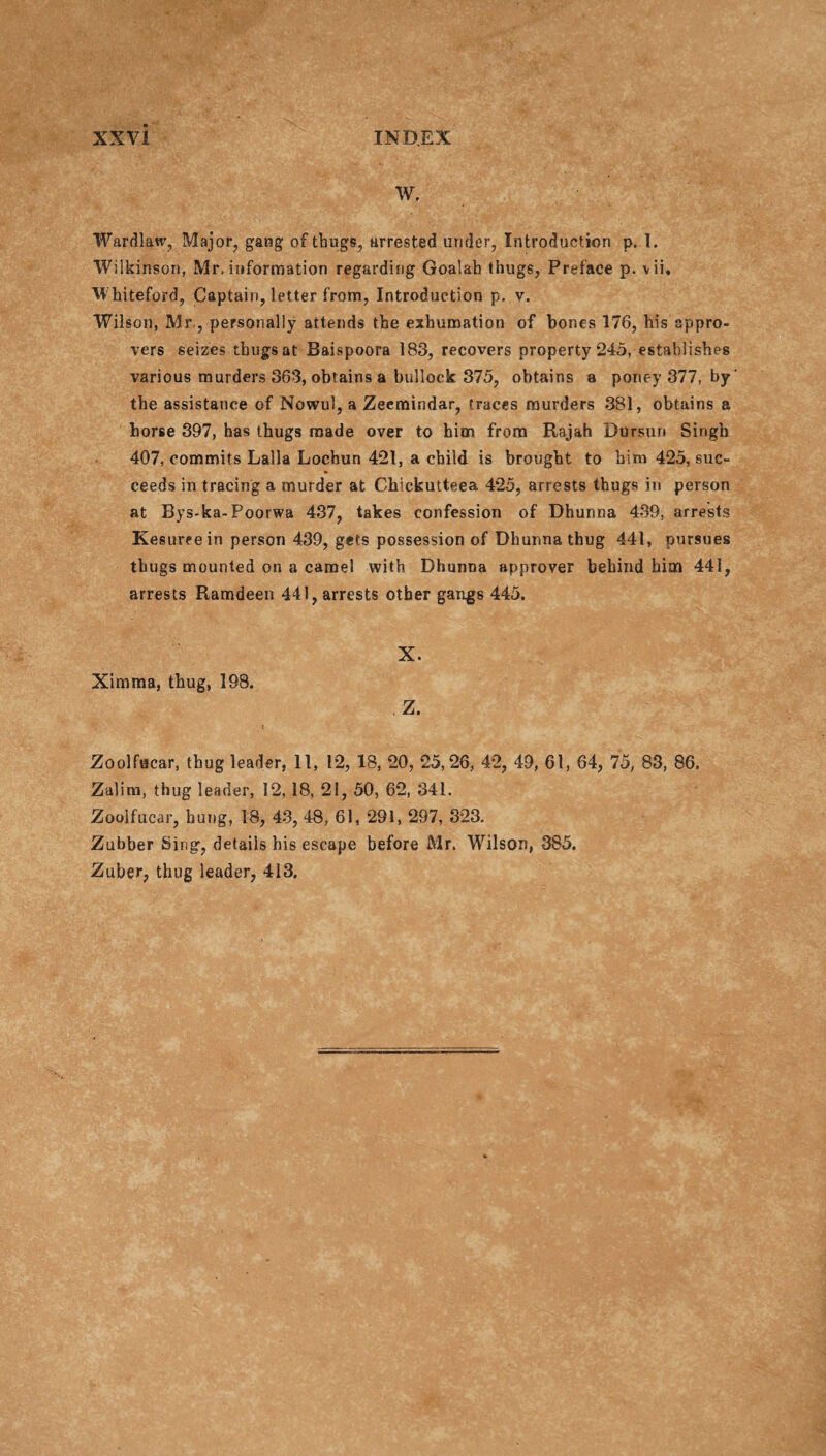 W. Wardlaw, Major, gang of thugs, arrested under, Introduction p. 1. Wilkinson, Mr, information regarding Goalah thugs, Preface p. vii. Wkiteford, Captain, letter from, Introduction p, v. Wilson, Mr,, personally attends the exhumation of bones 176, his appro¬ vers seizes thugs at Baispoora 183, recovers property 245, establishes various murders 363, obtains a bullock 375, obtains a poney 377, by' the assistance of Nowul, a Zeemindar, traces murders 381, obtains a horse 397, has thugs made over to him from Rajah Dursun Singb 407, commits Lalla Lochun 421, a child is brought to him 425, suc¬ ceeds in tracing a murder at Chickutteea 425, arrests thugs in person at Bys-ka-Poorwa 437, takes confession of Dhunna 439, arrests Kesureein person 439, gets possession of Dhunna thug 441, pursues thugs mounted on a camel with Dhunna approver behind him 441, arrests Ramdeen 441, arrests other gangs 445. Ximma, thug, 198. X. Z. Zoolfacar, thug leader, 11, 12, 18, 20, 25,26, 42, 49, 61, 64, 75, 83, 86. Zalim, thug leader, 12, 18, 21, 50, 62, 341. Zoolfucar, hung, 18, 43, 48, 61, 291, 297, 323. Zubber Sing, details his escape before Mr. Wilson, 385. Zuber, thug leader, 413.