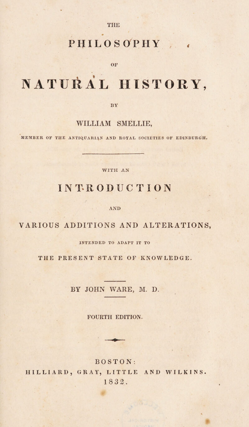 THE PHILOSOPHY OF ♦ NATURAL HISTORY, BY WILLIAM SMELLIE, MEMBER OF THE ANTICiUARI4N AND ROYAL SOCIETIES OF EDINBURGH. WITH AN AND VARIOUS ADDITIONS AND ALTERATIONS, INTENDED TO ADAPT IT TO THE PRESENT STATE OF KNOWLEDGE. BY JOHN WARE, M. D. FOURTH EDITION. BOSTON: HILLIARD, GRAY, LITTLE AND WILKINS. 1832.