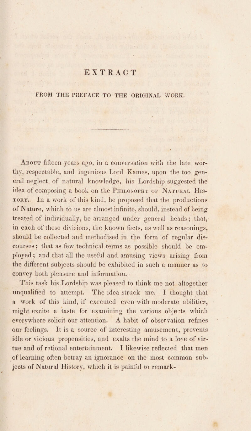 EXTRACT FROM THE PREFACE TO THE ORIGINAL WORK. About fifteen years ago, in a conversation witli the late wor¬ thy, respectable, and ingenious Lord Kames, upon the too gen¬ eral neglect of natural knowledge, his Lordship suggested the idea of composing a book on the Philosophy of Natural His¬ tory. In a work of this kind, he proposed that the productions of Nature, which to us are almost infinite, should, instead of being treated of individually, be arranged under general heads; that, in each of these divisions, the known facts, as well as reasonings, should be collected and methodised in the form of regular dis¬ courses ; that as few technical terms as possible should be em¬ ployed ; and that all the useful and amusing views arising from the different subjects should be exhibited in such a manner as to convey both pleasure and information. This task his Lordship was pleased to think me not altogether unqualified to attempt. The idea struck me. I thought that a work df this kind, if executed even with moderate abilities, might excite a taste for examining the various objects which everywhere solicit our attention. A habit of observation refines our feelings. It is a source of interesting amusement, prevents idle or vicious propensities, and exalts the mind to a love of vir¬ tue and of rational entertainment. I likewise reflected that men of learning often betray an ignorance on the most common sub¬ jects of Natural History, which it is painful to remark-