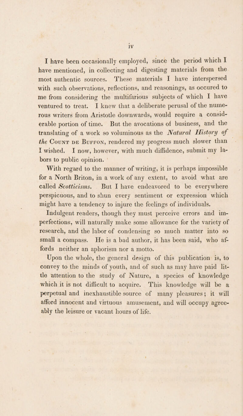 I have been occasionally employed, since the period which I have mentioned, in collecting and digesting materials from the most authentic sources. These materials I have interspersed with such observations, reflections, and reasonings, as occured to me from considering the multifarious subjects of which I have ventured to treat. I knew that a deliberate perusal of the nume¬ rous writers from Aristotle downwards, would require a consid¬ erable portion of time. But the avocations of business, and the translating of a work so voluminous as the Natural History of the Count de Buffon, rendered my progress much slower than I wished. I now, however, with much diffidence, submit my la¬ bors to public opinion. ' With regard to the manner of writing, it is perhaps impossible for a North Briton, in a work of any extent, to avoid what are called Scotticisms. But I have endeavored to be everywhere perspicuous, and to shun every sentiment or expression which might have a tendency to injure the feelings of individuals. Indulgent readers, though they must perceive errors and im¬ perfections, will naturally make some allowance for the variety of research, and the labor of condensing so much matter into so small a compass. He is a bad author, it has been said, who af¬ fords neither an aphorism nor a motto. Upon the whole, the general design of this publication is, to convey to the minds of youth, and of such as may have paid lit¬ tle attention to the study of Nature, a species of knowledge which it is not difficult to acquire. This knowledge will be a perpetual and inexhaustible source of many pleasures; it will afford innocent and virtuous amusement, and will occupy agree¬ ably the leisure or vacant hours of life.