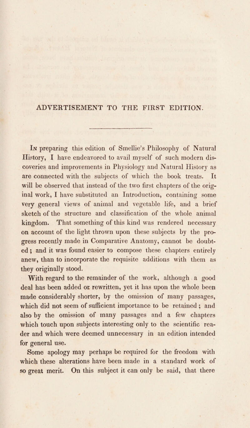 ADVERTISEMENT TO THE FIRST EDITION. In preparing this edition of Smellie’s Philosophy of Natural History, I have endeavored to avail myself of such modern dis¬ coveries and improvements in Physiology and Natural History as are connected with the subjects of which the book treats. It will be observed that instead of the two first chapters of the orig¬ inal work, I have substituted an Introduction, containing some very general views of animal and vegetable life, and a brief sketch of the structure and classification of the whole animal kingdom. That something of this kind was rendered necessary on account of the light thrown upon these subjects by the pro¬ gress recently made in Comparative Anatomy, cannot be doubt¬ ed ; and it was found easier to compose these chapters entirely anew, than to incorporate the requisite additions with them as they originally stood. With regard to the remainder of the work, although a good deal has been added or rewritten, yet it has upon the whole been made considerably shorter, by the omission of many passages, which did not seem of sufficient importance to be retained ; and also by the omission of many passages and a few chapters which touch upon subjects interesting only to the scientific rea¬ der and which were deemed unnecessary in an edition intended for general use. Some apology may perhaps be required for the freedom with which these alterations have been made in a standard work of so great merit. On this subject it can only be said, that there