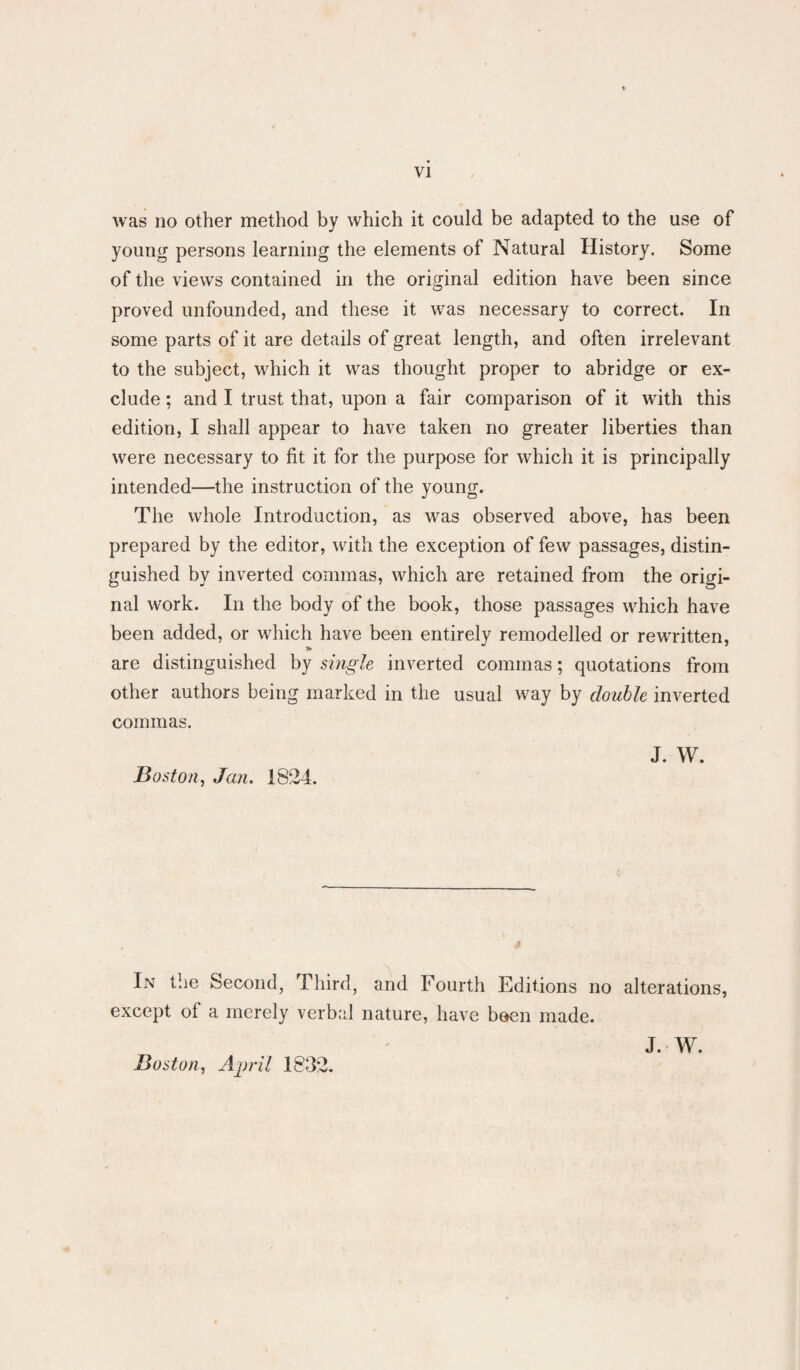 was no other method by which it could be adapted to the use of young persons learning the elements of Natural History. Some of the views contained in the original edition have been since proved unfounded, and these it was necessary to correct. In some parts of it are details of great length, and often irrelevant to the subject, which it was thought proper to abridge or ex¬ clude ; and I trust that, upon a fair comparison of it with this edition, I shall appear to have taken no greater liberties than were necessary to fit it for the purpose for which it is principally intended—the instruction of the young. The whole Introduction, as was observed above, has been prepared by the editor, with the exception of few passages, distin¬ guished by inverted commas, which are retained from the origi¬ nal work. In the body of the book, those passages which have been added, or which have been entirely remodelled or rewritten, are distinguished by single inverted commas; quotations from other authors being marked in the usual way by double inverted commas. Boston, Jan. 1824. J. W. J Lv the Second, Third, and Fourth Editions no alterations, except of a merely verbal nature, have been made. Boston, Airril 1832. J. W.