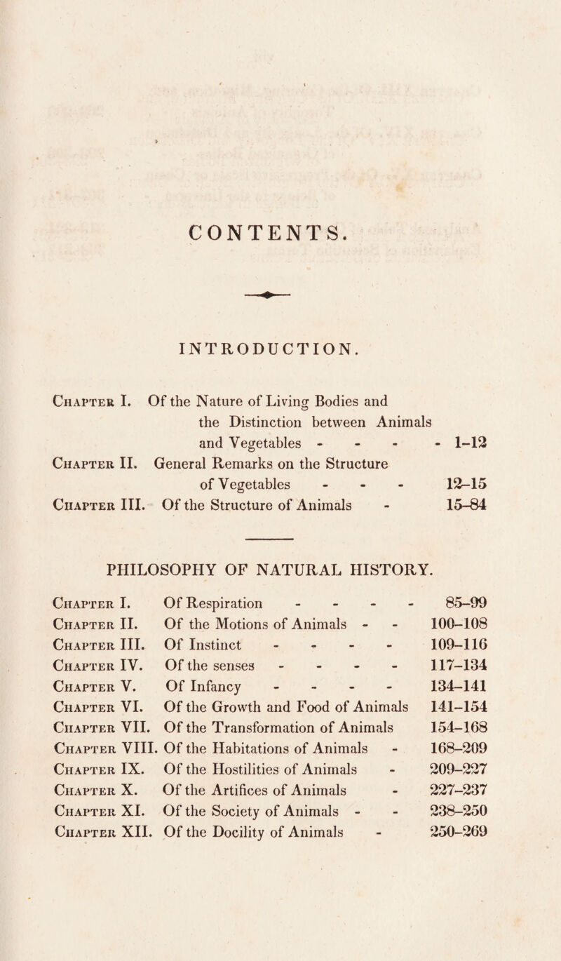 » CONTENTS. INTRODUCTION. Chapter I. Of the Nature of Living Bodies and the Distinction between Animals and Vegetables - - - - 1-12 Chapter II. General Remarks on the Structure of Vegetables - - - 12-15 Chapter III. Of the Structure of Animals - 15-84 PHILOSOPHY OF NATURAL HISTORY. Chapter I. Of Respiration _ - - - 85-99 Chapter II. Of the Motions of Animals - - 100-108 Chapter III. Of Instinct . - - - 109-116 Chapter IV. Of the senses - - - - 117-134 Chapter V. Of Infancy - _ . . 134-141 Chapter VI. Of the Growth and Food of Animals 141-154 Chapter VII. Of the Transformation of Animals 154-168 Chapter VIII. Of the Habitations of Animals - 168-209 Chapter IX. Of the Hostilities of Animals - 209-227 Chapter X. Of the Artifices of Animals - 227-237 Chapter XL Of the Society of Animals - - 238-250 Chapter XII. Of the Docility of Animals - 250-269