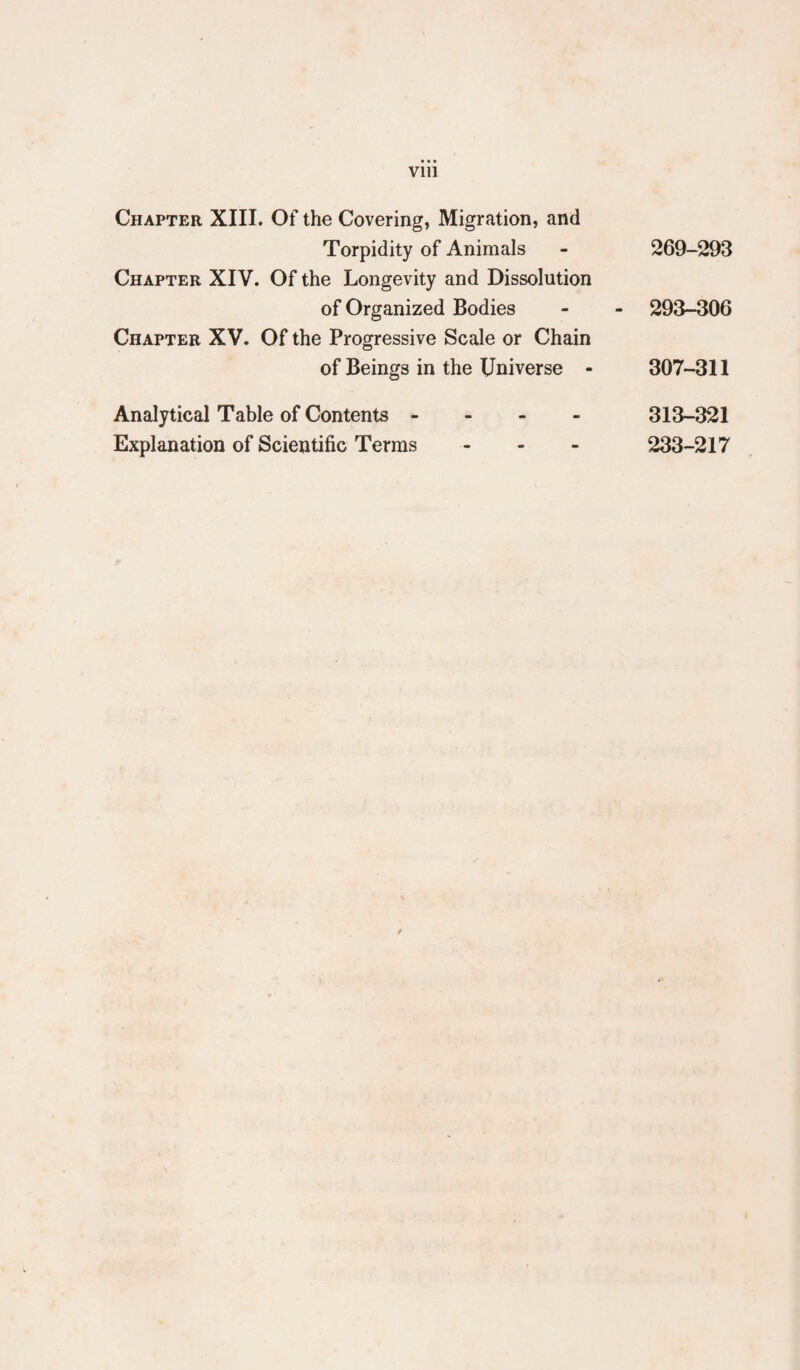 Vlll Chapter XIII. Of the Covering, Migration, and Torpidity of Animals Chapter XIV. Of the Longevity and Dissolution of Organized Bodies Chapter XV. Of the Progressive Scale or Chain of Beings in the Universe - Analytical Table of Contents - - - - Explanation of Scientific Terms - - - 269-293 293-306 307-311 313-321 233-217 f