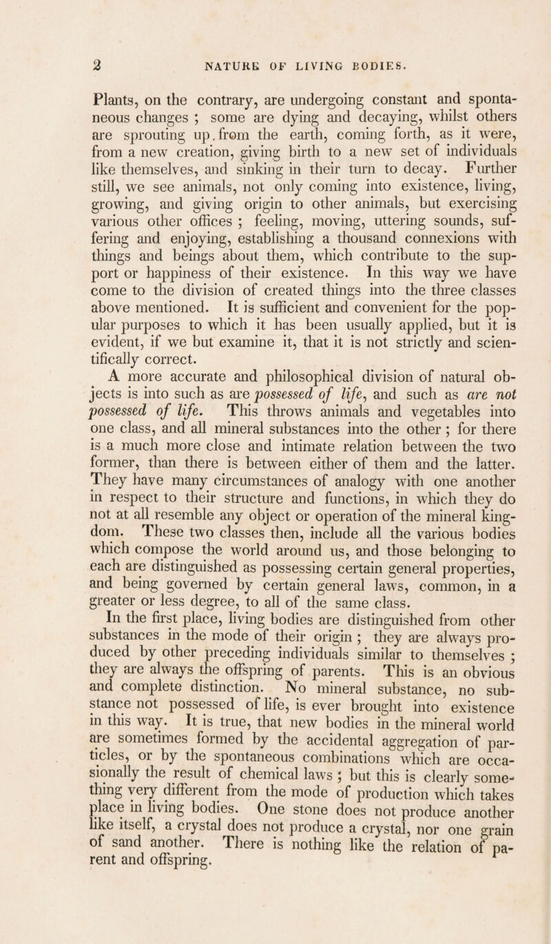 Plants, on the contrary, are undergoing constant and sponta¬ neous changes ; some are dying and decaying, whilst others are sprouting up.from the earth, coming forth, as it were, from a new creation, giving birth to a new set of individuals like themselves, and sinking in their turn to decay. Further still, we see animals, not only coming into existence, living, growing, and giving origin to other animals, but exercising various other offices ; feeling, moving, uttering sounds, suf¬ fering and enjoying, establishing a thousand connexions with things and beings about them, which contribute to the sup¬ port or happiness of their existence. In this way we have come to the division of created things into the three classes above mentioned. It is sufficient and convenient for the pop¬ ular purposes to which it has been usually applied, but it is evident, if we but examine it, that it is not strictly and scien¬ tifically correct. A more accurate and philosophical division of natural ob¬ jects is into such as are possessed of life^ and such as are not possessed of life. This throws animals and vegetables into one class, and all mineral substances into the other; for there is a much more close and intimate relation between the two former, than there is between either of them and the latter. They have many circumstances of analogy with one another in respect to their structure and functions, in which they do not at all resemble any object or operation of the mineral king¬ dom. These two classes then, include all the various bodies which compose the world around us, and those belonging to each are distinguished as possessing certain general properties, and being governed by certain general laws, common, in a greater or less degree, to all of the same class. In the first place, living bodies are distinguished from other substances in the mode of their origin ; they are always pro¬ duced by other preceding individuals similar to themselves ; they are always the offspring of parents. This is an obvious and complete distinction. No mineral substance, no sub¬ stance not possessed of life, is ever brought into existence in this way. It is true, that new bodies in the mineral world are sometimes formed by the accidental aggregation of par¬ ticles, or by the spontaneous combinations which are occa¬ sionally the result of chemical laws j but this is cleaidy some- thing very different from the mode of production which takes place in living bodies. One stone does not produce another like itself, a crystal does not produce a crystal, nor one grain of sand another. There is nothing like the relation of pa¬ rent and offspring. ^