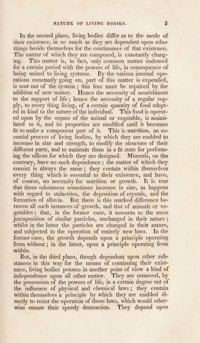 In the second place, living bodies differ as to the mode of their existence, in so much as they are dependent upon other things beside themselves for the continuance of that existence. The matter of which they are composed, is constantly chang¬ ing. This matter is, in fact, only common matter endowed for a certain period with the powers of life, in consequence of being united to living systems. By the various internal ope¬ rations constantly going on, part of this matter is expended, is sent out of the system ; this loss must be repaired by the addition of new matter. Hence the necessity of nourishment to the support of life; hence the necessity of a regular sup¬ ply, to every thing living, of a certain quantity of food adapt¬ ed in kind to the nature of the individual. This food is operat¬ ed upon by the organs of the animal or vegetable, is assimi¬ lated to it, and its properties are modified until it becomes fit to make a component part of it. This is nutrition, an es¬ sential process of living bodies, by which they are enabled to increase in size and strength, to modify the structure of their different parts, and to maintain them in a fit state for perform¬ ing the offices for which they are designed. Minerals, on the contrary, have no such dependence; the matter of which they consist is always the same ; they contain within themselves every thing which is essential to their existence, and have, of course, no necessity for nutrition or growth. It is true that these substances sometimes increase in size, as happens with regard to stalactites, the deposition of crystals, and the formation of alluvia. But there is this marked difference be¬ tween all such instances of growth, and that of animals or ve¬ getables ; that, in the former case, it amounts to the mere juxtaposition of similar particles, unchanged in their nature ; whilst in the latter the particles are changed in their nature, and subjected to the operation of entirely new laws. In the former case, the growth depends upon a principle operating from without; in the latter, upon a principle operating from within. But, in the third place, though dependent upon other sub¬ stances in this way for the means of continuing their exist¬ ence, living bodies possess in another point of view a kind of independence upon all other matter. They are removed, by the possession of the powers of life, in a certain degree out of the influence of physical and chemical laws ; they contain within themselves a principle by which they are enabled di¬ rectly to resist the operation of those laws, which would other¬ wise ensure their speedy destruction. They depend upon