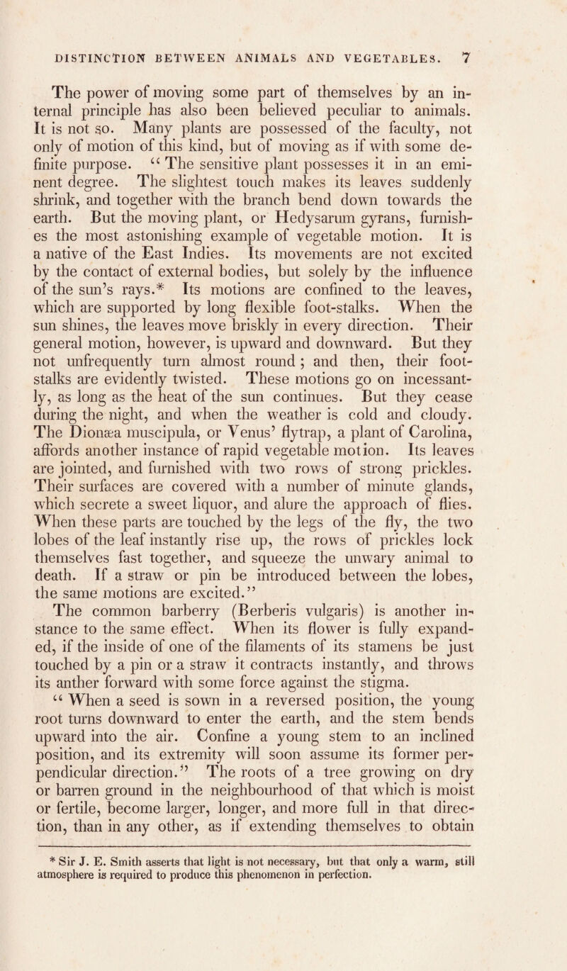 The power of moving some part of themselves by an in¬ ternal principle has also been believed peculiar to animals. It is not so. Many plants are possessed of the faculty, not only of motion of this kind, but of moving as if with some de¬ finite purpose. “ The sensitive plant possesses it in an emi¬ nent degree. The slightest touch makes its leaves suddenly shrink, and together with the branch bend down towards the earth. But the moving plant, or Hedysarum gyrans, furnish¬ es the most astonishing example of vegetable motion. It is a native of the East Indies. Its movements are not excited by the contact of external bodies, but solely by the influence of the sun’s rays.* Its motions are confined to the leaves, which are supported by long flexible foot-stalks. When the sun shines, the leaves move briskly in every direction. Their general motion, however, is upward and downward. But they not unfrequently turn almost round; and then, their foot¬ stalks are evidently twisted. These motions go on incessant¬ ly, as long as the heat of the sun continues. But they cease during the night, and when the weather is cold and cloudy. The Dionsea muscipula, or Venus’ flytrap, a plant of Carolina, aflbrds another instance of rapid vegetable motion. Its leaves are jointed, and furnished with two rows of strong prickles. Their surfaces are covered with a number of minute glands, which secrete a sweet liquor, and alure the approach of flies. When these parts are touched by the legs of the fly, the two lobes of the leaf instantly rise up, the rows of prickles lock themselves fast together, and squeeze the unwary animal to death. If a straw or pin be introduced between the lobes, the same motions are excited.” The common barberry (Berberis vulgaris) is another in¬ stance to the same effect. When its flower is fully expand¬ ed, if the inside of one of the filaments of its stamens be just touched by a pin or a straw it contracts instantly, and throws its anther forward with some force against the stigma. ‘‘‘ When a seed is sown in a reversed position, the young root turns downward to enter the earth, and the stem bends upward into the air. Confine a young stem to an inclined position, and its extremity will soon assume its former per¬ pendicular direction.” The roots of a tree growing on dry or barren ground in the neighbourhood of that which is moist or fertile, become larger, longer, and more full in that direc¬ tion, than in any other, as if extending themselves to obtain * Sir J. E. Smith asserts that light is not necessary, but that only a warm, still atmosphere is required to produce this phenomenon in perfection.