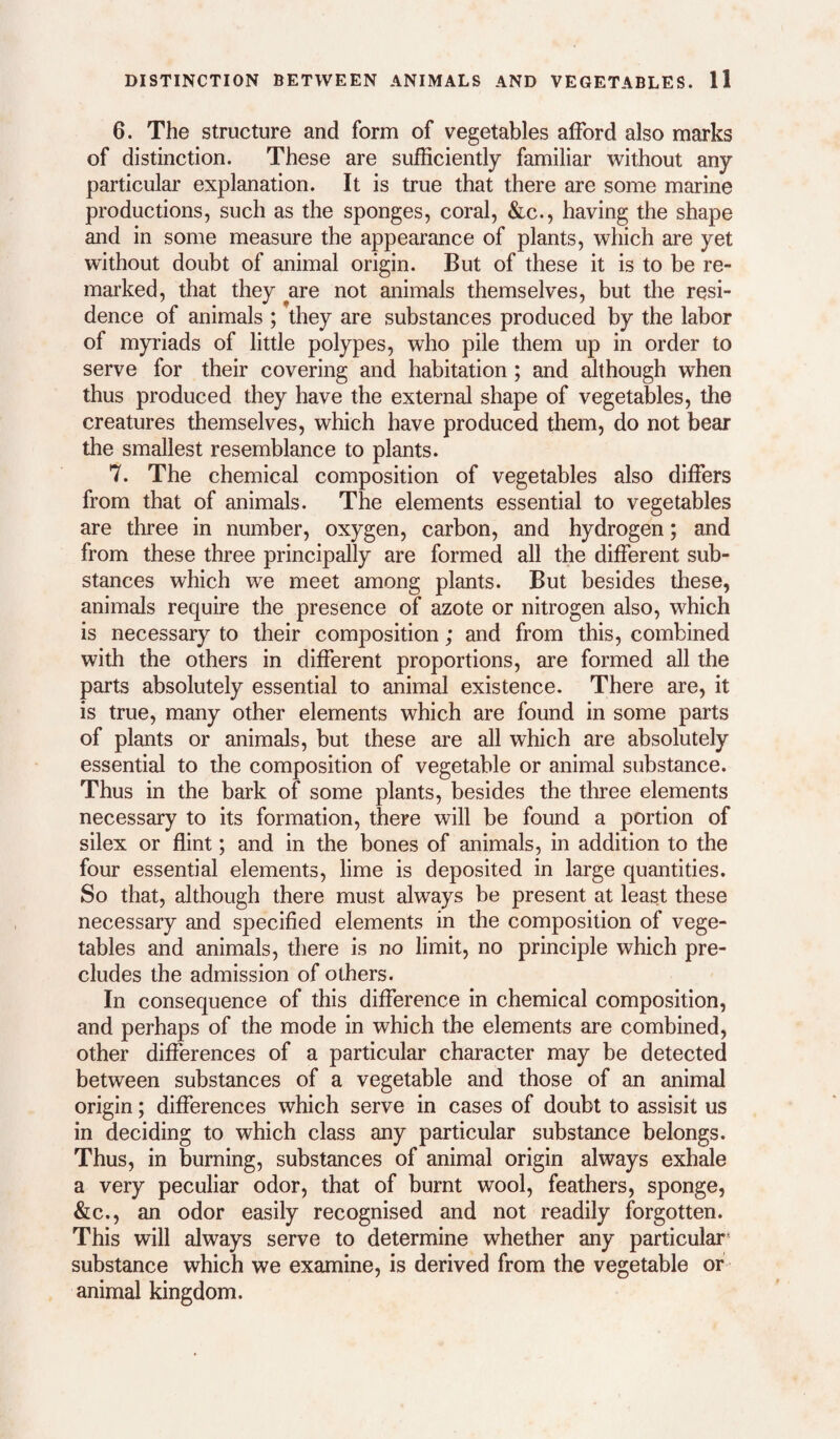 6. The structure and form of vegetables afford also marks of distinction. These are sufficiently familiar without any particular explanation. It is true that there are some marine productions, such as the sponges, coral, &c., having the shape and in some measure the appearance of plants, which are yet without doubt of animal origin. But of these it is to be re¬ marked, that they are not animals themselves, but the resi¬ dence of animals ; they are substances produced by the labor of myriads of little polypes, who pile them up in order to serve for their covering and habitation; and although when thus produced they have the external shape of vegetables, the creatures themselves, which have produced them, do not bear the smallest resemblance to plants. 7. The chemical composition of vegetables also differs from that of animals. The elements essential to vegetables are three in number, oxygen, carbon, and hydrogen; and from these three principally are formed all the different sub¬ stances which we meet among plants. But besides these, animals require the presence of azote or nitrogen also, which is necessary to their composition; and from this, combined with the others in different proportions, are formed all the parts absolutely essential to animal existence. There are, it is true, many other elements which are found in some parts of plants or animals, but these are all which are absolutely essential to the composition of vegetable or animal substance. Thus in the bark of some plants, besides the three elements necessary to its formation, there will be found a portion of silex or flint; and in the bones of animals, in addition to the four essential elements, lime is deposited in large quantities. So that, although there must always be present at least these necessary and specified elements in the composition of vege¬ tables and animals, there is no limit, no principle which pre¬ cludes the admission of others. In consequence of this difference in chemical composition, and perhaps of the mode in which the elements are combined, other differences of a particular character may be detected between substances of a vegetable and those of an animal origin; differences which serve in cases of doubt to assisit us in deciding to which class any particular substance belongs. Thus, in burning, substances of animal origin always exhale a very peculiar odor, that of burnt wool, feathers, sponge, &c., an odor easily recognised and not readily forgotten. This will always serve to determine whether any particular* substance which we examine, is derived from the vegetable of animal kingdom.