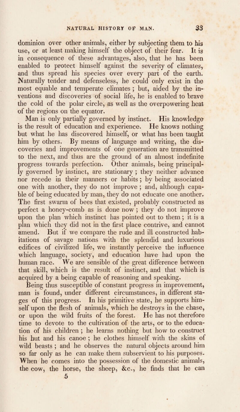 dominion over other animals, either by subjecting them to his use, or at least making himself the object of their fear. It is in consequence of these advantages, also, that he has been enabled to protect himself against the severity of climates, and thus spread his species over every part of the earth. Naturally tender and defenseless, he could only exist in the most equable and temperate climates ; but, aided by the in¬ ventions and discoveries of social life, he is enabled to brave the cold of the polar circle, as well as the overpowering heat of the regions on the equator. Man is only partially governed by instinct. His knowledge is the result of education and experience. He knows nothing but what he has discovered himself, or what has been taught him by others. By means of language and writing, the dis¬ coveries and improvements of one generation are transmitted to the next, and thus are the ground of an almost indefinite progress towards perfection. Other animals, being principal¬ ly governed by instinct, are stationary ; they neither advance nor recede in their manners or habits; by being associated one with another, they do not improve ; and, although capa¬ ble of being educated by man, they do not educate one another. The first swarm of bees that existed, probably constructed as perfect a honey-comb as is done now ; they do not improve upon the plan which instinct has pointed out to them; it is a plan which they did not in the first place contrive, and cannot amend. But if we compare the rude and ill constructed hab¬ itations of savage nations with the splendid and luxurious edifices of civilized life, we instantly perceive the influence which language, society, and education have had upon the human race. We are sensible of the great difference between that skill, which is the result of instinct, and that which is acquired by a being capable of reasoning and speaking. Being thus susceptible of constant progress in improvement, man is found, under different circumstances, in different sta¬ ges of this progress. In his primitive state, he supports him¬ self upon the flesh of animals, which he destroys in the chase, or upon the wild fruits of the forest. He has not therefore time to devote to the cultivation of the arts, or to the educa¬ tion of his children ; he learns nothing but how to construct his hut and his canoe ; he clothes himself with the skins of wild beasts ; and he observes the natural objects around him so far only as he can make them subservient to his purposes. When he comes into the possession of the domestic animals, the cow, the horse, the sheep, &c., he finds that he can 5