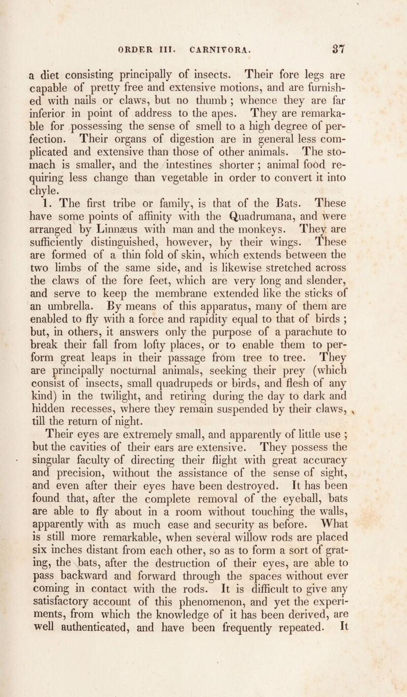 a diet consisting principally of insects. Their fore legs are capable of pretty free and extensive motions, and are furnish¬ ed with nails or claws, but no thumb ; whence they are far inferior in point of address to the apes. They are remarka¬ ble for possessing the sense of smell to a high degree of per¬ fection. Their organs of digestion are in general less com¬ plicated and extensive than those of other animals. The sto¬ mach is smaller, and the intestines shorter ; animal food re¬ quiring less change than vegetable in order to convert it into chyle. 1. The first tribe or family, is that of the Bats. These have some points of affinity with the Quadrumana, and were arranged by Linnaeus with man and the monkeys. They are sufficiently distinguished, however, by their wings. These are formed of a thin fold of skin, which extends between the two limbs of the same side, and is likewise stretched across the claws of the fore feet, which are very long and slender, and serve to keep the membrane extended like the sticks of an umbrella. By means of this apparatus, many of them are enabled to fly with a force and rapidity equal to that of birds ; but, in others, it answers only the purpose of a parachute to break their fall from lofty places, or to enable them to per¬ form great leaps in their passage from tree to tree. They are principally nocturnal animals, seeking their prey (which consist of insects, small quadrupeds or birds, and flesh of any kind) in the twilight, and retiring during the day to dark and hidden recesses, where they remain suspended by their claws, , till the return of night. Their eyes are extremely small, and apparently of little use ; but the cavities of their ears are extensive. They possess the singular faculty of directing their flight with great accuracy and precision, without the assistance of the sense of sight, and even after their eyes have been destroyed. It has been found that, after the complete removal of the eyeball, bats are able to fly about in a room without touching the walls, apparently with as much ease and security as before. What is still more remarkable, when several willow rods are placed six inches distant from each other, so as to form a sort of grat¬ ing, the bats, after the destruction of their eyes, are able to pass backward and forward through the spaces without ever coming in contact with the rods. It is difficult to give any satisfactory account of this phenomenon, and yet the experi¬ ments, from which the knowledge of it has been derived, are well authenticated, and have been frequently repeated. It