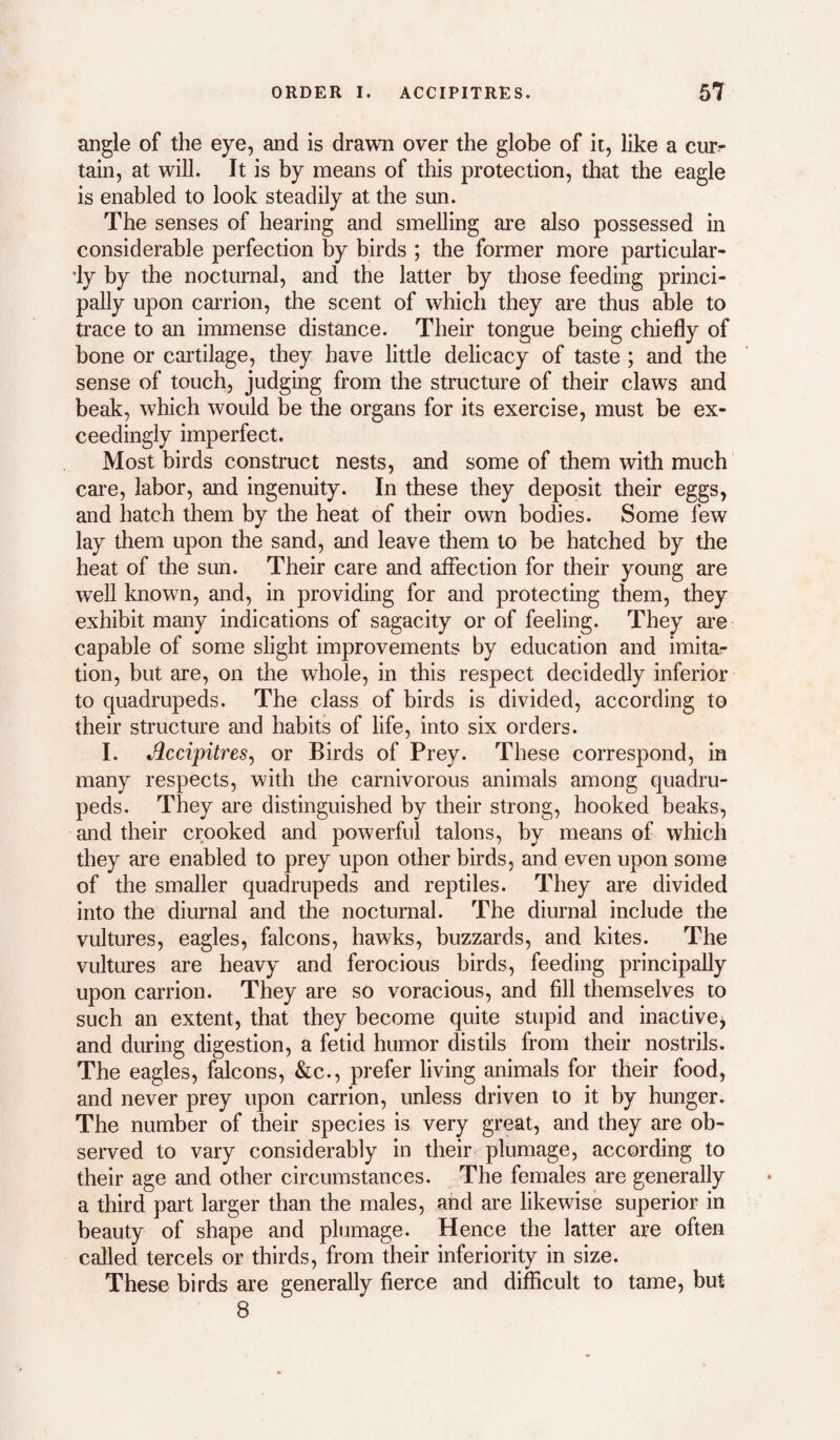 angle of the eye, and is drawn over the globe of it, like a cur¬ tain, at will. It is by means of this protection, that the eagle is enabled to look steadily at the sun. The senses of hearing and smelling are also possessed in considerable perfection by birds ; the former more particular- •ly by the nocturnal, and the latter by those feeding princi¬ pally upon carrion, the scent of which they are thus able to trace to an immense distance. Their tongue being chiefly of bone or cartilage, they have little delicacy of taste ; and the sense of touch, judging from the structure of their claws and beak, which would be the organs for its exercise, must be ex¬ ceedingly imperfect. Most birds construct nests, and some of them with much care, labor, and ingenuity. In these they deposit their eggs, and hatch them by the heat of their own bodies. Some few lay them upon the sand, and leave them to be hatched by the heat of the sun. Their care and affection for their young are well known, and, in providing for and protecting them, they exhibit many indications of sagacity or of feeling. They are capable of some slight improvements by education and imitar tion, but are, on the whole, in this respect decidedly inferior to quadrupeds. The class of birds is divided, according to their structure and habits of life, into six orders. I. Jlccipitres^ or Birds of Prey. These correspond, in many respects, with the carnivorous animals among quadru¬ peds. They are distinguished by their strong, hooked beaks, and their crooked and powerful talons, by means of which they are enabled to prey upon other birds, and even upon some of the smaller quadrupeds and reptiles. They are divided into the diurnal and the nocturnal. The diurnal include the vultures, eagles, falcons, hawks, buzzards, and kites. The vultures are heavy and ferocious birds, feeding principally upon carrion. They are so voracious, and fill themselves to such an extent, that they become quite stupid and inactive^ and during digestion, a fetid humor distils from their nostrils. The eagles, falcons, &c., prefer living animals for their food, and never prey upon carrion, unless driven to it by hunger. The number of their species is very great, and they are ob¬ served to vary considerably in their plumage, according to their age and other circumstances. The females are generally a third part larger than the males, and are likewise superior in beauty of shape and plumage. Hence the latter are often called tercels or thirds, from their inferiority in size. These birds are generally fierce and difficult to tame, but 8