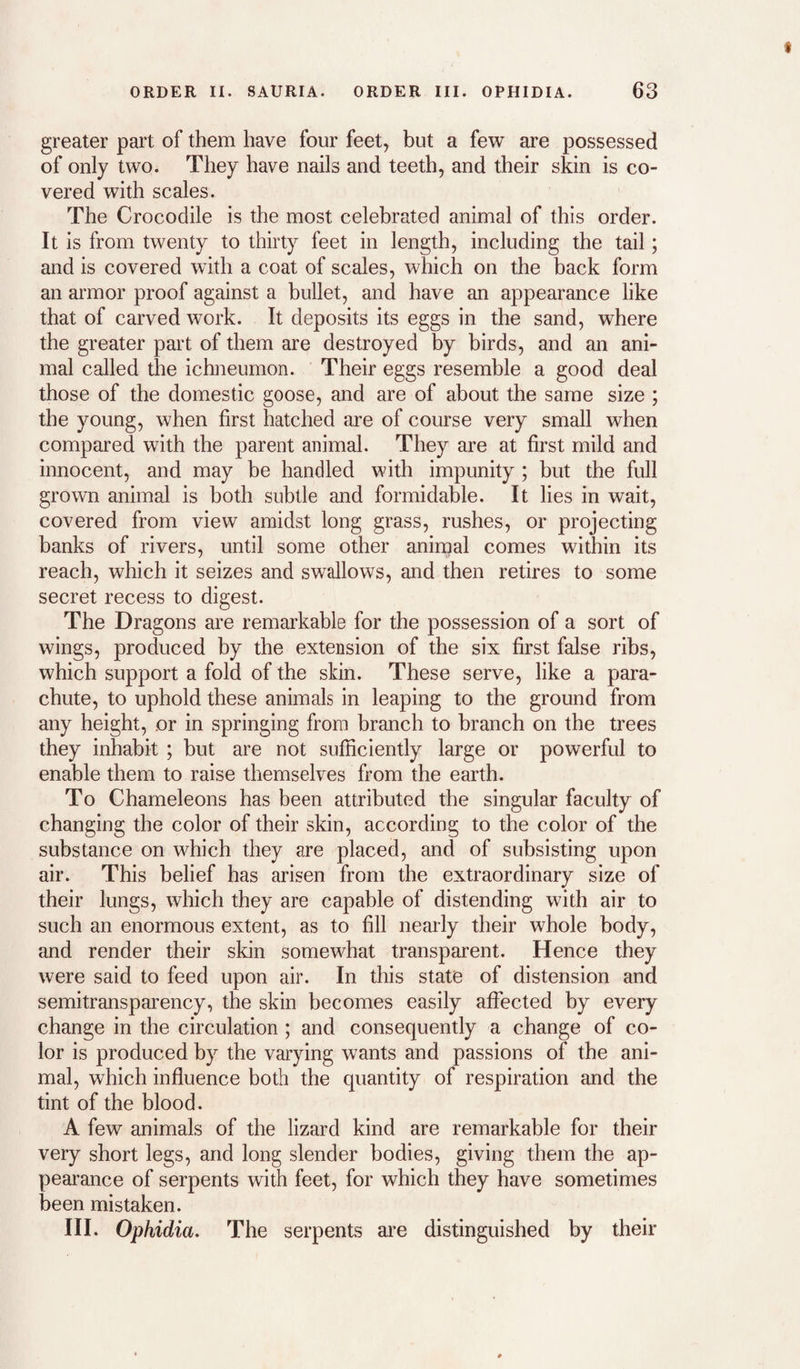 greater part of them have four feet, but a few are possessed of only two. They have nails and teeth, and their skin is co¬ vered with scales. The Crocodile is the most celebrated animal of this order. It is from twenty to thirty feet in length, including the tail; and is covered with a coat of scales, which on the back form an armor proof against a bullet, and have an appearance like that of carved work. It deposits its eggs in the sand, where the greater part of them are destroyed by birds, and an ani¬ mal called the ichneumon. Their eggs resemble a good deal those of the domestic goose, and are of about the same size ; the young, when first hatched are of course very small when compared with the parent animal. They are at first mild and innocent, and may be handled with impunity ; but the full grown animal is both subtle and formidable. It lies in wait, covered from view amidst long grass, rushes, or projecting banks of rivers, until some other aniinal comes within its reach, which it seizes and swallows, and then retires to some secret recess to digest. The Dragons are remarkable for the possession of a sort of wings, produced by the extension of the six first false ribs, which support a fold of the skin. These serve, like a para¬ chute, to uphold these animals in leaping to the ground from any height, or in springing from branch to branch on the trees they inhabit ; but are not sufficiently large or powerful to enable them to raise themselves from the earth. To Chameleons has been attributed the singular faculty of changing the color of their skin, according to the color of the substance on which they are placed, and of subsisting upon air. This belief has arisen from the extraordinary size of their lungs, which they are capable of distending with air to such an enormous extent, as to fill nearly their whole body, and render their skin somewhat transparent. Hence they were said to feed upon air. In this state of distension and semitransparency, the skin becomes easily affected by every change in the circulation ; and consequently a change of co¬ lor is produced by the varying wants and passions of the ani¬ mal, which influence both the quantity of respiration and the tint of the blood. A few animals of the lizard kind are remarkable for their veiy short legs, and long slender bodies, giving them the ap¬ pearance of serpents with feet, for which they have sometimes been mistaken. III. Ophidia, The serpents are distinguished by their