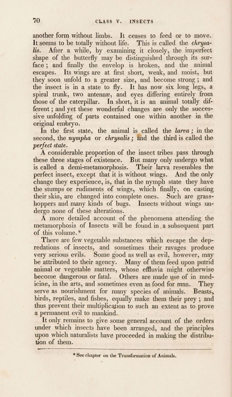 another form without limbs. It ceases to feed or to move. It seems to be totally without life. This is called the chrysa¬ lis. After a while, by examining it closely, the imperfect shape of the butterfly may be distinguished through its sur¬ face ; and finally the envelop is broken, and the animal escapes. Its wings are at first short, weak, and moist, but they soon unfold to a greater size, and become strong ; and the insect is in a state to fly. It has now six long legs, a spiral trunk, two antennae, and eyes differing entirely from those of the caterpillar. In short, it is an animal totally dif¬ ferent ; and yejt these wonderful changes are only the succes¬ sive unfolding of parts contained one within another in the original embryo. In the first state, the animal is called the larva; in the second, the nympha or chrysalis; and the third is called the perfect state. A considerable proportion of the insect tribes pass through these three stages of existence. But many only undergo what is called a demi-metamorphosis. Their larva resembles the perfect insect, except that it is without wings. And the only change they experience, is, that in the nymph state they have the stumps or rudiments of wings, which finally, on casting their skin, are changed into complete ones. Such are grass¬ hoppers and many kinds of bugs. Insects without wings un¬ dergo none of these alterations. A more detailed account of the phenomena attending the metamorphosis of Insects will be found in a subsequent part of this volume.* There are few vegetable substances which escape the dep¬ redations of insects, and sometimes their ravages produce very serious evils. Some good as well as evil, however, may be attributed to their agency. Many of them feed upon putrid animal or vegetable matters, whose effluvia might otherwise become dangerous or fatal. Others are made use of in med¬ icine, in the arts, and sometimes even as food for man. They serve as nourishment for many species of animals. Beasts> birds, reptiles, and fishes, equally make them their prey ; and thus prevent their multiplicaJ:ion to such an extent as to prove a permanent evil to mankind. It only remains to give some general account of the orders under which insects have been arranged, and the principles upon which naturalists have proceeded in making the distribu¬ tion of them. * See chapter on the Transformation of Animals.