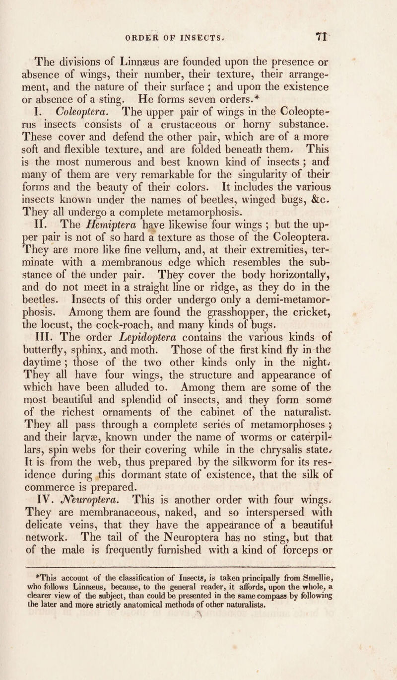 The divisions of Linnaeus are founded upon the presence or absence of wings, their number, their texture, their arrange¬ ment, and the nature of their surface ; and upon the existence or absence of a sting. He forms seven orders.* I. Coleoptcra, The upper pair of wings in the Coleopte- rus insects consists of a crustaceous or horny substance. These cover and defend the other pair, which are of a more soft and flexible texture, and are folded beneath them. This is the most numerous and best known kind of insects ; and many of them are very remarkable for the singularity of their forms and the beauty of their colors. It includes the various insects known under the names of beetles, winged bugs, &c. They all undergo a complete metamorphosis. II. The Hemiptera have likewise four wings ; but the up¬ per pair is not of so hard a texture as those of the Coleoptera. They are more like fine vellum, and, at their extremities, ter¬ minate with a membranous edge which resembles the sub¬ stance of the under pair. They cover the body horizontally, and do not meet in a straight line or ridge, as they do in the beetles. Insects of this order undergo only a demi-metamor- phosis. Among them are found the grasshopper, the cricket, the locust, the cock-roach, and many kinds of bugs. III. The order Lepidoptera contains the various kinds of butterfly, sphinx, and moth. Those of the first kind fly in the daytime ; those of the two other kinds only in the night. They all have four wings, the structure and appearance of which have been alluded to. Among them are some of the most beautiful and splendid of insects, and they form some of the richest ornaments of the cabinet of the naturalist. They all pass through a complete series of metamorphoses y and their larvae, known under the name of worms or caterpil¬ lars, spin webs for their covering while in the chrysalis states It is from the web, thus prepared by the silkworm for its res¬ idence during this dormant state of existence, that the silk of commerce is prepared. IV. JSTeuroptera. This is another order with four wings. They are membranaceous, naked, and so interspersed with delicate veins, that they have the appearance of a beautiful network. The tail of the Neuroptera has no sting, but that of the male is frequently furnished with a kind of forceps or *This account of the classification of Insects, is taken principally from Smellie, who follows Linnseus, because, to the general reader, it affords, upon the whole, a clearer view of the subject, than could be presented in the same compass by following the later and more strictly anatomical methods of other naturalists.