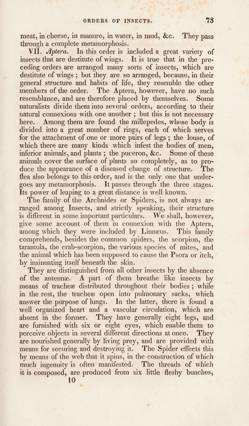 meat, in cheese, in manure, in water, in mud, &c. They pass through a complete metamorphosis. VII. Aptera. In this order is included a great variety of insects that are destitute of wings. It is true that in the pre¬ ceding orders are arranged many sorts of insects, which are destitute of wings ; but they are so arranged, because, in their general structure and habits of life, they resemble the other members of the order. The Aptera, however, have no such resemblance, and are therefore placed by themselves. Some naturalists divide them into several orders, according to their natural connexions with one another ; but this is not necessary here. Among them are found the millepedes, whose body is divided into a great number of rings, each of which serves for the attachment of one or more pairs of legs ; the louse, of which there are many kinds which infest the bodies of men, inferior animals, and plants ; the puceron, &c. Some of these animals cover the surface of plants so completely, as to pro¬ duce the appearance of a diseased change of structure. The flea also belongs to this order, and is the only one that under¬ goes any metamorphosis. It passes through the three stages. Its power of leaping to a great distance is well known. The family of the Archnides or Spiders, is not always ar¬ ranged among Insects, and strictly speaking, their structure is different in some important particulars. We shall, however, give some account of them in connexion with the Aptera, among which they were included by Linnaeus. This family comprehends, besides the common spiders, the scorpion, the tarantula, the crab-scorpion, the various species of mites, and the animal which has been supposed to cause the Psora or itch, by insinuating itself beneath the skin. They are distinguished from all other insects by the absence of the antennae. A part of them breathe like insects by means of tracheae distributed throughout their bodies ; while in the rest, the tracheae open into pulmonary sacks, which answer the purpose of lungs. In the latter, there is found a well organized heart and a vascular circulation, which are absent in the former. They have generally eight legs, and are furnished with six or eight eyes, which enable them to perceive objects in several different directions at once. They are nourished generally by living prey, and are provided with means for securing and destroying it. The Spider effects this by means of the web that it spins, in the construction of which much ingenuity is often manifested. The threads of which it is composed, are produced from six little fleshy bunches, 10