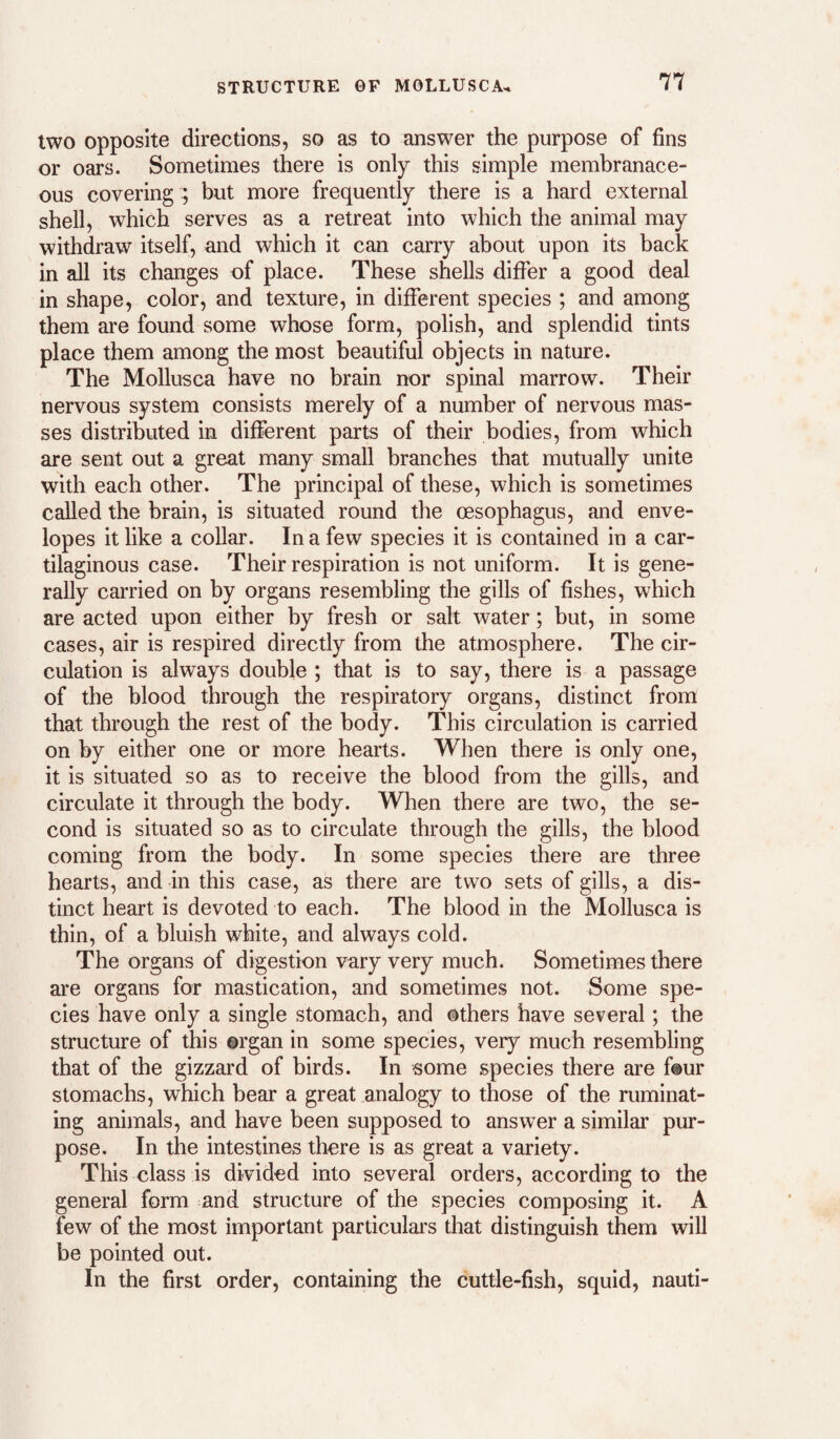 STRUCTURE GF MOLLUSCA^ two opposite directions, so as to answer the purpose of fins or oars. Sometimes there is only this simple membranace¬ ous covering ; but more frequently there is a hard external shell, which serves as a retreat into which the animal may withdraw itself, and which it can carry about upon its back in all its changes of place. These shells differ a good deal in shape, color, and texture, in different species ; and among them are found some whose form, polish, and splendid tints place them among the most beautiful objects in nature. The Mollusca have no brain nor spinal marrow. Their nervous system consists merely of a number of nervous mas¬ ses distributed in different parts of their bodies, from which are sent out a great many small branches that mutually unite with each other. The principal of these, which is sometimes called the brain, is situated round the oesophagus, and enve¬ lopes it like a collar. In a few species it is contained in a car¬ tilaginous case. Their respiration is not uniform. It is gene¬ rally carried on by organs resembling the gills of fishes, which are acted upon either by fresh or salt water; but, in some cases, air is respired directly from the atmosphere. The cir¬ culation is always double ; that is to say, there is a passage of the blood through the respiratory organs, distinct from that through the rest of the body. This circulation is carried on by either one or more hearts. When there is only one, it is situated so as to receive the blood from the gills, and circulate it through the body. When there are two, the se¬ cond is situated so as to circulate through the gills, the blood coming from the body. In some species there are three hearts, and in this case, as there are two sets of gills, a dis¬ tinct heart is devoted to each. The blood in the Mollusca is thin, of a bluish white, and always cold. The organs of digestion vary very much. Sometimes there are organs for mastication, and sometimes not. Some spe¬ cies have only a single stomach, and others have several; the structure of this organ in some species, very much resembling that of the gizzard of birds. In some species there are four stomachs, which bear a great analogy to those of the ruminat¬ ing animals, and have been supposed to answer a similar pur¬ pose. In the intestines there is as great a variety. This class is divided into several orders, according to the general form and structure of the species composing it. A few of the most important particulars that distinguish them will be pointed out. In the first order, containing the cuttle-fish, squid, nauti-