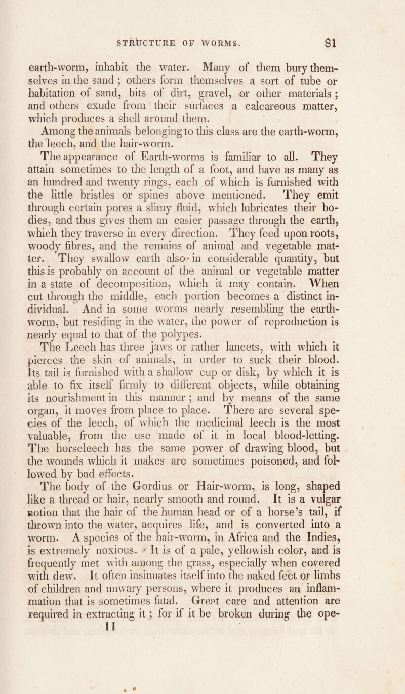earth-worm, inhabit the water. Many of them bury them¬ selves in the sand ; others form themselves a sort of tube or habitation of sand, bits of dirt, gravel, or other materials ; and others exude from their surfaces a calcareous matter, which produces a shell around them. Among the animals belonging to this class are the earth-worm, the leech, and the hair-worm. The appearance of Earth-worms is familiar to all. They attain sometimes to the length of a foot, and have as many as an hundred and twenty rings, each of which is furnished with the little bristles or spines above mentioned. They emit tlirough certain pores a slimy fluid, which lubricates their bo¬ dies, and thus gives them an easier passage through the earth, which they traverse in every direction. They feed upon roots, woody fibres, and the remains of animal and vegetable mat¬ ter. They swallow earth also* in considerable quantity, but this is probably on account of the animal or vegetable matter in a state of decomposition, which it may contain. When cut thi’ough the middle, each portion becomes a distinct in¬ dividual. And in some worms nearly resembling the earth¬ worm, but residing in the water, the power of reproduction is nearly equal to that of the polypes. The Leech has three jaws or rather lancets, with which it pierces the skin of animals, in order to suck their blood. Its tail is furnished with a shallow cup or disk, by which it is able to fix itself firmly to different objects, while obtaining its nourishment in this manner ; and by means of the same organ, it moves from place to place. There are several spe¬ cies of the leech, of which the medicinal leech is the most valuable, from the use made of it in local blood-letting. The horseleech has the same power of drawing blood, but the wounds which it makes are sometimes poisoned, and fol¬ lowed by bad effects. The body of the Gordius or Hair-worm, is long, shaped like a thread or hair, nearly smooth and round. It is a vulgar notion that the hair of the human head or of a horse’s tail, if thrown into the water, acquires life, and is converted into a worm. A species of the hair-worm, in Africa and the Indies, is extremely noxious. ^ It is of a pale, yellowish color, and is frequently met with among the grass, especially when covered with dew. It often insinuates itself into the naked feet or limbs of children and unwary persons, where it produces an inflam¬ mation that is sometimes fatal. GrePt care and attention are required in extracting it; for if it be broken during the ope- 11