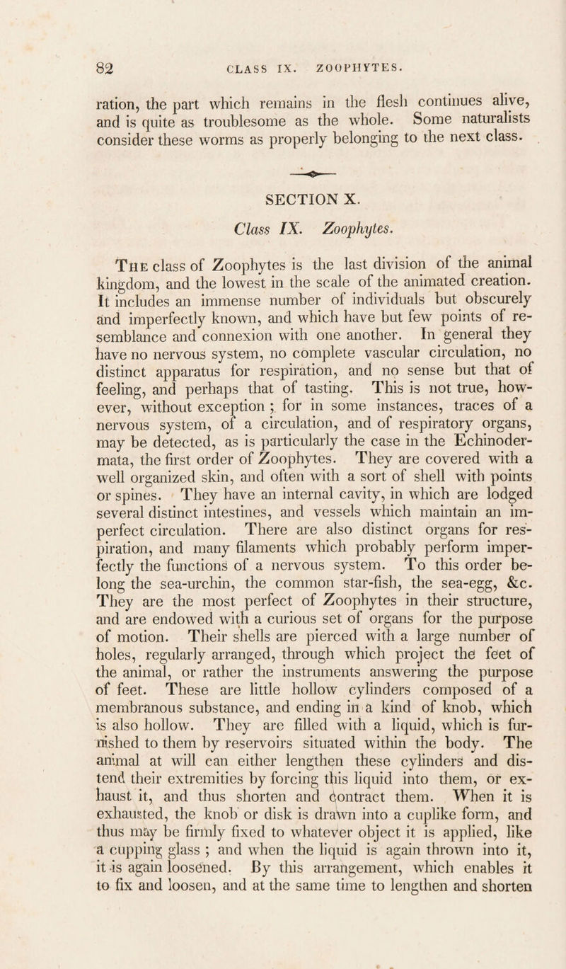ration, the part which remains in the flesh continues alive, and is quite as troublesome as the whole. Some naturalists consider these worms as properly belonging to the next class. SECTION X. Class IX. Zoophytes. The class of Zoophytes is the last division of the animal kingdom, and the lowest in the scale of the animated creation. It includes an immense number of individuals but^ obscurely and imperfectly known, and which have but few points of re¬ semblance and connexion with one another. In general they have no nervous system, no complete vascular circulation, no distinct apparatus for respiration, and no sense but that of feeling, and perhaps that of tasting. This is not true, how¬ ever, without exception for in some instances, traces of a nervous system, of a circulation, and of respiratory organs, may be detected, as is particularly the case in the Echinoder- mata, the first order of Zoophytes. They are covered with a well organized skin, and often with a sort of shell with points or spines. They have an internal cavity, in which are lodged several distinct intestines, and vessels which maintain an im¬ perfect circulation. There are also distinct organs for res¬ piration, and many filaments which probably perform imper¬ fectly the functions of a nervous system. To this order be¬ long the sea-urchin, the common star-fish, the sea-egg, &c. They are the most perfect of Zoophytes in their structure, and are endowed with a curious set of organs for the purpose of motion. Their shells are pierced with a large number of holes, regularly arranged, through which project the feet of the animal, or rather the instruments answering the purpose of feet. These are little hollow cylinders composed of a membranous substance, and ending in a kind of Imob, which is also hollow. They are filled with a liquid, which is fur¬ nished to them by reservoirs situated within the body. The animal at will can either lengthen these cylinders and dis¬ tend their extremities by forcing this liquid into them, or ex¬ haust it, and thus shorten and dontract them. When it is exhausted, the knob or disk is drawn into a cuplike form, and thus may be firmly fixed to whatever object it is applied, like a cupping glass ; and when the liquid is again thrown into it, it -is again loosened. By this arrangement, which enables it to fix and loosen, and at the same time to lengthen and shorten