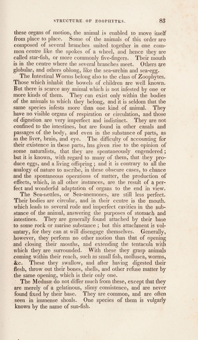 these organs of motion, the animal is enabled to move itself from place to place. Some of the animals of this order are composed of several branches united together in one com¬ mon centre like the spokes of a wheel, and hence they are called star-fish, or more commonly five-fingers. Their mouth is in the centre where the several branches meet. Others ^e globular, and others oblong, like the sea-urchin and sea-egg. The Intestinal Worms belong also to the class of Zoophytes, Those which inhabit the bowels of children are well known. But there is scarce any animal which is not infested by one or more kinds of them. They can exist only within the bodies of the animals to which they belong, and it is seldom that the same species infests more than one kind of animal. They have no visible organs of respiration or circulation, and those of digestion are very imperfect and indistinct. They are not confined to the intestines, but are found in other canals and passages of the body, and even in the substance of parts, as in the liver, brain, and eye. The difiiculty of accounting for their existence in these parts, has given rise to the opinion of some naturalists, that they are spontaneously engendered; but it is known, with regard to many of them, that they pro¬ duce eggs, and a living offspring ; and it is contrary to all the analogy of nature to ascribe, in these obscure cases, to chance and the spontaneous operations of matter, the production of effects, which, in all other instances, are the result of a per¬ fect and wonderful adaptation of organs to the end in view. The Sea-nettles, or Sea-anemones, are still less perfect. Their bodies are circular, and in their centre is the mouth, which leads to several rude and imperfect cavities in the sub¬ stance of the animal, answering the purposes of stomach and intestines. They are generally found attached by their base to some rock or marine substance ; but this attachment is vol¬ untary, for they can at will disengage themselves. Generally, however, they perform no other motion than that of opening and closing their mouths, and extending the tentacula with which they are surrounded. With these they grasp animals coming within their reach, such as small fish, mollusca, worms, &c. These they swallow, and after having digested their flesh, throw out their bones, shells, and other refuse matter by the same opening, which is their only one. The Medusae do not differ much from these, except that they are merely of a gelatinous, slimy consistence, and are never found fixed by their base. They are common, and are often seen in immense shoals. One species of them is vulgarly known by the name of sun-fish.