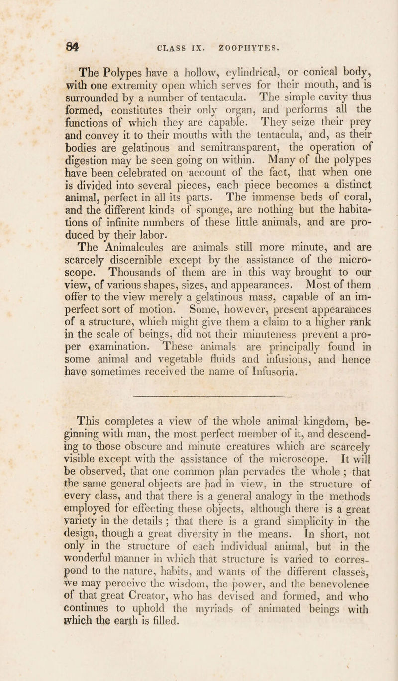 The Polypes have a hollow, cylindrical, or conical body, with one extremity open which serves for their mouth, and is surrounded by a number of tentacula. The simple cavity thus formed, constitutes their only organ, and performs all the functions of which they are capable. They seize their prey and convey it to their mouths with the tentacula, and, as their bodies are gelatinous and semitransparent, the operation of digestion may be seen going on within. Many of the polypes have been celebrated on ^account of the fact, that when one is divided into several pieces, each piece becomes a distinct animal, perfect in all its parts. The immense beds of coral, and the different kinds of sponge, are nothing but the habita¬ tions of infinite numbers of these little animals, and are pro¬ duced by their labor. The Animalcules are animals still more minute, and are scarcely discernible except by the assistance of the micro¬ scope. Thousands of them are in this way brought to our view, of various shapes, sizes, and appearances. Most of them offer to the view merely a gelatinous mass, capable of an im¬ perfect sort of motion. Some, however, present appearances of a structure, which might give them a claim to a higher rank in the scale of beings, did not their minuteness prevent a pro¬ per examination. These animals are principally found in some animal and vegetable fluids and infusions, and hence have sometimes received the name of Infusoria. This completes a view of the whole animal kingdom, be¬ ginning with man, the most perfect member of it, and descend¬ ing to those obscure and minute creatures which are scai'cely visible except with the assistance of the microscope. It will be observed, that one common plan pervades the whole ; that the same general objects are had in view, in the structure of every class, and that there is a general analogy in the methods employed for effecting these objects, although there is a great variety in the details ; that there is a grand simplicity in the design, though a great diversity in the means. In short, not only in the structure of each individual animal, but in the wonderful manner in which that structure is varied to corres¬ pond to the nature, habits, and wants of the different classes, we may perceive the wisdom, the power, and the benevolence of that great Creator, who has devised and formed, and who continues to uphold the myriads of animated beings with which the earth is filled.