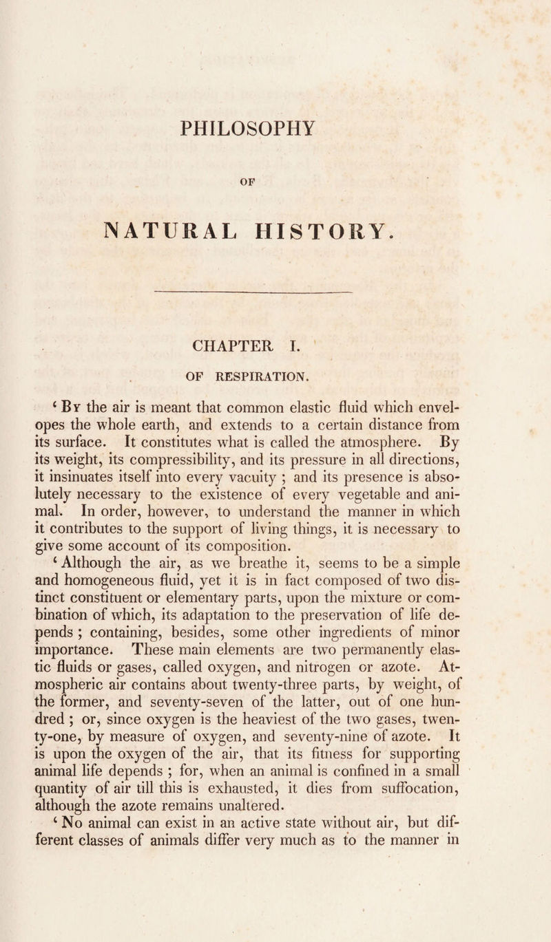 PHILOSOPHY OP NATURAL HISTORY. CHAPTER I. OF RESPIRATION. ‘ By the air is meant that common elastic fluid which envel¬ opes the whole earth, and extends to a certain distance from its surface. It constitutes what is called the atmosphere. By its weight, its compressibility, and its pressure in all directions, it insinuates itself into every vacuity ; and its presence is abso¬ lutely necessary to the existence of every vegetable and ani¬ mal. In order, however, to understand the manner in which it contributes to the support of living things, it is necessary to give some account of its composition. ‘ Although the air, as we breathe it, seems to be a simple and homogeneous fluid, yet it is in fact composed of two dis¬ tinct constituent or elementary parts, upon the mixture or com¬ bination of which, its adaptation to the preservation of life de¬ pends ; containing, besides, some other ingredients of minor importance. These main elements are two permanently elas¬ tic fluids or gases, called oxygen, and nitrogen or azote. At¬ mospheric air contains about twenty-three parts, by weight, of the former, and seventy-seven of the latter, out of one hun¬ dred ; or, since oxygen is the heaviest of the two gases, twen¬ ty-one, by measure of oxygen, and seventy-nine of azote. It is upon the oxygen of the air, that its fitness for supporting animal life depends ; for, when an animal is confined in a small quantity of air till this is exhausted, it dies from suffocation, although the azote remains unaltered. ‘ No animal can exist in an active state without air, but dif¬ ferent classes of animals differ very much as to the manner in