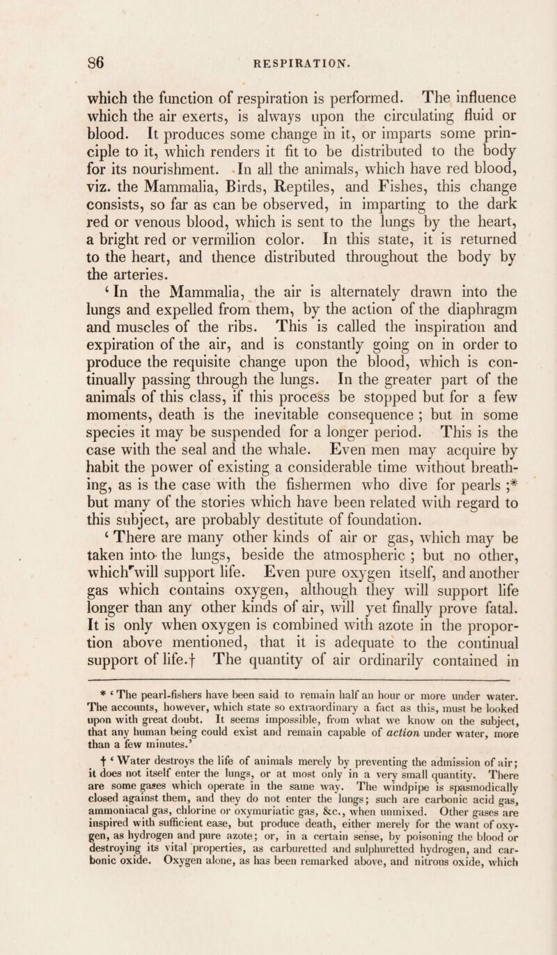 which the function of respiration is performed. The influence which the air exerts, is always upon the circulating fluid or blood. It produces some change in it, or imparts some prin¬ ciple to it, which renders it fit to be distributed to the body for its nourishment. *In all the animals, which have red blood, viz. the Mammalia, Birds, Reptiles, and Fishes, this change consists, so far as can be observed, in imparting to the dai’k red or venous blood, which is sent to the lungs by the heart, a bright red or vermilion color. In this state, it is returned to the heart, and thence distributed throughout the body by the arteries. ‘ In the Mammalia, the air is alternately drawn into the lungs and expelled from them, by the action of the diaphragm and muscles of the ribs. This is called the inspiration and expiration of the air, and is constantly going on in order to produce the requisite change upon the blood, which is con¬ tinually passing through the lungs. In the greater part of the animals of this class, if this process be stopped but for a few moments, death is the inevitable consequence ; but in some species it may be suspended for a longer period. This is the case with the seal and the whale. Even men may acquire by habit the power of existing a considerable time without breath¬ ing, as is the case with the fishermen who dive for pearls ;* but many of the stories which have been related with regard to this subject, are probably destitute of foundation. ‘ There are many other kinds of air or gas, which may be taken into- the lungs, beside the atmospheric ; but no other, whicl/will support life. Even pure oxygen itself, and another gas which contains oxygen, although they will support life longer than any other kinds of air, will yet finally prove fatal. It is only when oxygen is combined with azote in the propor¬ tion above mentioned, that it is adequate to the continual support of life.f The quantity of air ordinarily contained in * ‘ The pearl-fishers have lieen said to remain half an hour or more under water. The accounts, however, which state so extraordinary a fact as this, must be looked upon with great doubt. It seems impossible, from what we know on the subject, that any human being could exist and remain capable of action under water, more than a few minutes.’ t ‘Water destroys the life of animals merely by preventing the admission of air; it does not itself enter the lungs, or at most only in a very small quantity. There are some paes which o[Derate in the same way. The windpipe is spasmodically closed against them, and they do not enter the lungs; such are carbonic acid gas, ammoniacal gas, chlorine or oxymuriatic gas, &c., when unmixed. Other gases are inspired with sufficient ease, but produce death, either merely for the want of oxy¬ gen, as hydrogen and pure azote; or, in a certain sense, by poisoning the blood or destroying its vital properties, as carburetted and sulphureUed hydrogen, and car¬ bonic oxide. Oxygen alone, as has been remarked above, and nitrous oxide, which