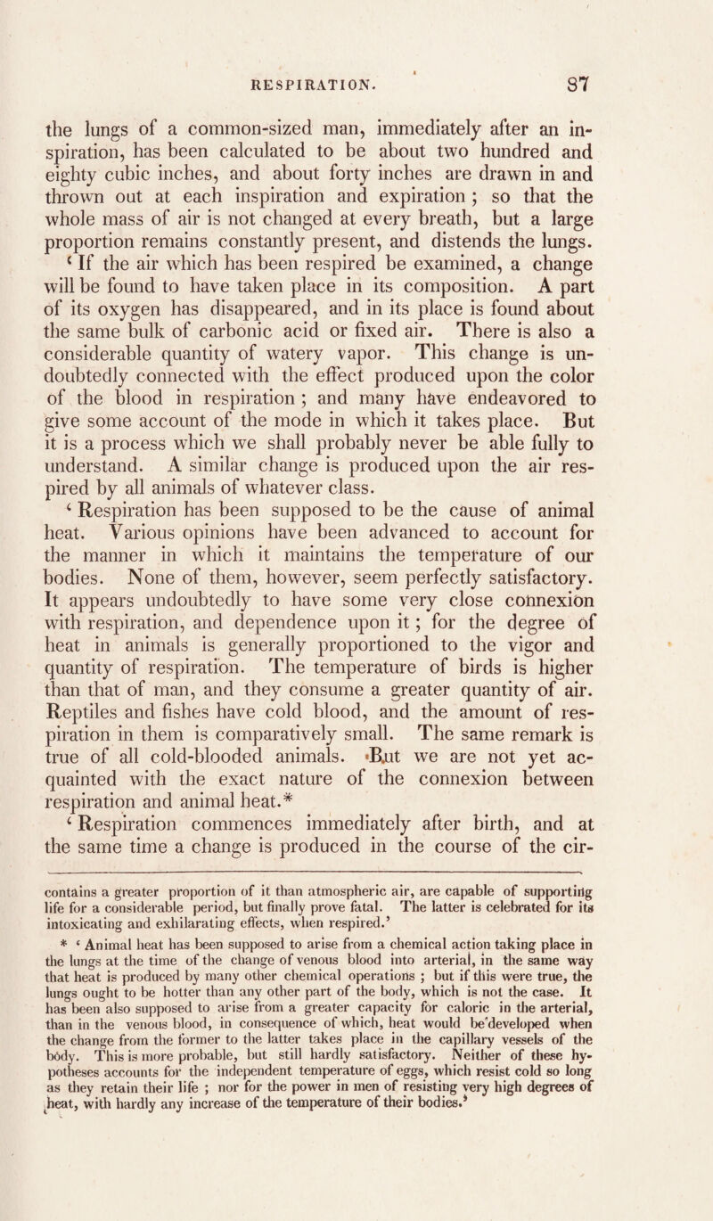 the lungs of a common-sized man, immediately after an in¬ spiration, has been calculated to be about two hundred and eighty cubic inches, and about forty inches are drawn in and thrown out at each inspiration and expiration ; so that the whole mass of air is not changed at every breath, but a large proportion remains constantly present, and distends the lungs. ‘ If the air which has been respired be examined, a change will be found to have taken place in its composition. A part of its oxygen has disappeared, and in its place is found about the same bulk of carbonic acid or fixed air. There is also a considerable quantity of watery vapor. This change is un¬ doubtedly connected with the effect produced upon the color of the blood in respiration ; and many have endeavored to give some account of the mode in which it takes place. But it is a process which we shall probably never be able fully to understand. A similar change is produced upon the air res¬ pired by all animals of whatever class. ‘ Respiration has been supposed to be the cause of animal heat. Various opinions have been advanced to account for the manner in which it maintains the temperature of our bodies. None of them, however, seem perfectly satisfactory. It appears undoubtedly to have some very close connexion with respiration, and dependence upon it; for the degree of heat in animals is generally proportioned to the vigor and quantity of respiration. The temperature of birds is higher than that of man, and they consume a greater quantity of air. Reptiles and fishes have cold blood, and the amount of res¬ piration in them is comparatively small. The same remark is true of all cold-blooded animals. 'Rut we are not yet ac¬ quainted with the exact nature of the connexion between respiration and animal heat.* * ‘ Respiration commences immediately after birth, and at the same time a change is produced in the course of the cir- contains a greater proportion of it than atmospheric air, are capable of supportirig life for a considerable period, but finally prove fatal. The latter is celebrated for its intoxicating and exhilarating effects, when respired.’ * ‘ Animal heat has been supposed to arise from a chemical action taking place in the lungs at the time of the change of venous blood into arterial, in the same way that heat is produced by many other chemical operations ; but if this were true, the lungs ought to be hotter than any other part of the body, which is not the case. It has been also supposed to arise from a greater capacity for caloric in the arterial, than in the venous blood, in consequence of which, heat would be'developed when the change from the former to the latter takes place in the capillary vessels of the bedy. This is more probable, but still hardly satisfactory. Neither of these hy- potheses accounts for the independent temperature of eggs, which resist cold so long as tliey retain their life ; nor for the power in men of resisting very high degrees of heat, with hardly any increase of the temperature of their bodies.*