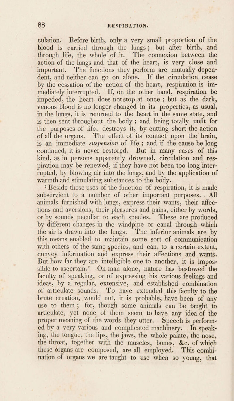 eolation. Before birth, only a very small proportion of the blood is carried through the lungs; but after birth, and through life, the whole of it. The connexion between the action of the lungs and that of the heart, is very close and important. The functions they perform are mutually depen¬ dent, and neither can go on alone. If the circulation cease by the cessation of the action of the heart, respiration is im¬ mediately interrupted. If, on the other hand, respiration be impeded, the heart does not stop at once ; but as the dark, venous blood is no longer changed in its properties, as usual, in the lungs, it is returned to the heart in the same state, and is then sent throughout the body ; and being totally unfit for the purposes of life, destroys it, by cutting short the action of all the organs. The effect of its contact upon the brain, is an immediate suspension of life ; and if the cause be long continued, it is never restored. But in many cases of this kind, as in persons apparently drowned, circulation and res¬ piration may be renewed, if they have not been too long inter¬ rupted, by blowing air into the lungs, and by the application of warmth and stimulating substances to the body. ‘ Beside these uses of the function of respiration, it is made subservient to a number of other important purposes. All animals furnished with lungs, express their wants, their affec¬ tions and aversions, their pleasures and pains, either by words, or by sounds peculiar to each species. These are produced by different changes in the windpipe or canal through which the air is drawn into the lungs. The inferior animals are by this means enabled to maintain some sort of communication with others of the same species, and can, to a certain extent, convey information and express their affections and wants* But how far they are intelligible one to another, it is impos¬ sible to ascertain.’ On man alone, nature has bestowed the faculty of speaking, or of expressing his various feelings and ideas, by a regular, extensive, and established combination of articulate sounds. To have extended this faculty to the brute creation, .would not, it is probable, have been of any use to them ; for, though some animals can be taught to articulate, yet none of them seem to have any idea of the proper meaning of the words they utter. Speech is perform¬ ed by a very various and complicated machinery. In speak¬ ing, the tongue, the lips, the jaws, the wdiole palate, the nose, the throat, together with the muscles, bones, &c. of which these organs are composed, are all employed. This combi¬ nation of organs we are taught to use when so young, that