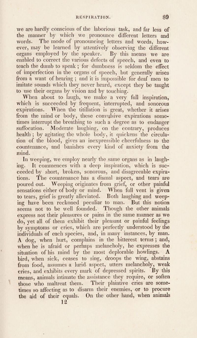 we are hardly conscious of the laborious task, and far less of the manner by which we pronounce different letters and words. The mode of pronouncing letters and words, how¬ ever, may be learned by attentively observing the different organs employed by the speaker. By this means we are enabled to correct the various defects of speech, and even to teach the dumb to speak; for dumbness is seldom the effect of imperfection in the organs of speech, but generally arises from a want of hearing ; and it is impossible for deaf men to imitate sounds which they never heard, except they be taught to use their organs by vision and by touching. When about to laugh, we make a very full inspiration, which is succeeded by frequent, interrupted, and sonorous expirations. When the titillation is great, whether it arises from the mind or body, these convulsive expirations some¬ times interrupt the breathing to such a degree as to endanger suffocation. Moderate laughing, on the contrary, produces health ; by agitating the whole body, it quickens the circula¬ tion of the blood, gives an inexpressible cheerfulness to the countenance, and banishes every kind of anxiety from the mind. In weeping, we employ nearly the same organs as in laugh¬ ing. It commences with a deep inspiration, which is suc¬ ceeded by short, broken, sonorous, and disagreeable expira¬ tions. The countenance has a dismal aspect, and tears are poured out. Weeping originates from grief, or other painful sensations either of body or mind. When full vent is given to tears, grief is greatly alleviated. Both laughing and weep¬ ing have been reckoned peculiar to man. But this notion seems not to be well founded. Though the other animals express not their pleasures or pains in the same manner as we do, yet all of them exhibit their pleasant or painful feelings by symptoms or cries, which are perfectly understood by the individuals of each species, and, in many instances, by man. A dog, when hurt, complains in the bitterest terms ; and, when he is afraid or perhaps melancholy, he expresses the situation of his mind by the most deplorable bowlings. A bird, when sick, ceases to sing, droops the wing, abstains from food, assumes a lurid- aspect, utters melancholy, weak cries, and exhibits every mark of depressed spirits. By this means, animals intimate the assistance they require, or soften those who maltreat them. Their plaintive cries are some¬ times so affecting as to disarm their enemies, or to procure the aid of their equals. On the other hand, when animals 12