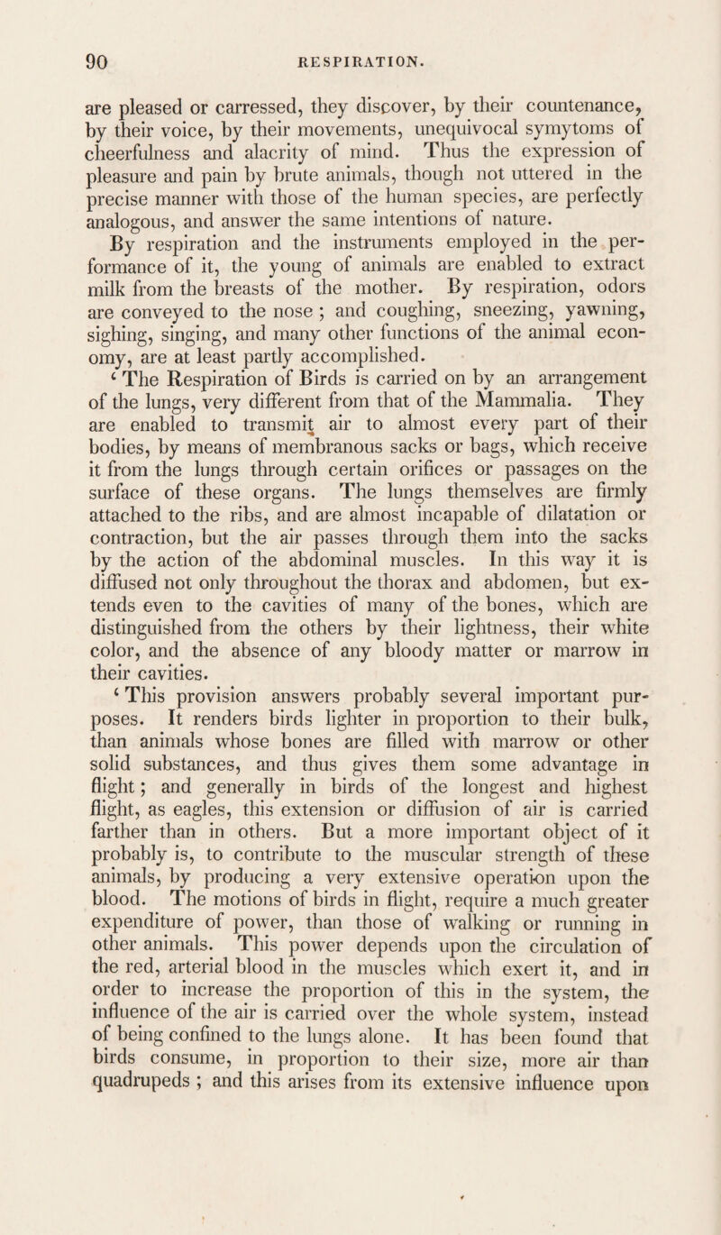are pleased or carressed, they discover, by their countenance, by their voice, by their movements, unequivocal symytoms of cheerfulness and alacrity of mind. Thus the expression of pleasure and pain by brute animals, though not uttered in the precise manner with those of the human species, are perfectly analogous, and answer the same intentions of nature. By respiration and the instruments employed in the per¬ formance of it, the young of animals are enabled to extract milk from the breasts of the mother. By respiration, odors are conveyed to the nose ; and coughing, sneezing, yawning, sighing, singing, and many other functions of the animal econ¬ omy, are at least partly accomplished. ‘ The Respiration of Birds is carried on by an arrangement of the lungs, very different from that of the Mammalia. They are enabled to transmit air to almost every part of their bodies, by means of membranous sacks or bags, which receive it from the lungs through certain orifices or passages on the surface of these organs. The lungs themselves are firmly attached to the ribs, and are almost incapable of dilatation or contraction, but the air passes through them into the sacks by the action of the abdominal muscles. In this way it is diffused not only throughout the thorax and abdomen, but ex¬ tends even to the cavities of many of the bones, which are distinguished from the others by their lightness, their white color, and the absence of any bloody matter or marrow in their cavities. ‘ This provision answers probably several important pur¬ poses. It renders birds lighter in proportion to their bulk, than animals whose bones are filled with marrow or other solid substances, and thus gives them some advantage in flight; and generally in birds of the longest and highest flight, as eagles, this extension or diffusion of air is carried farther than in others. But a more important object of it probably is, to contribute to the muscular strength of these animals, by producing a very extensive operation upon the blood. The motions of birds in flight, require a much greater expenditure of power, than those of walking or running in other animals. This power depends upon the circulation of the red, arterial blood in the muscles which exert it, and in order to increase the proportion of this in the system, the influence of the air is carried over the whole system, instead of being confined to the lungs alone. It has been found that birds consume, in proportion to their size, more air than quadrupeds ; and this arises from its extensive influence upon