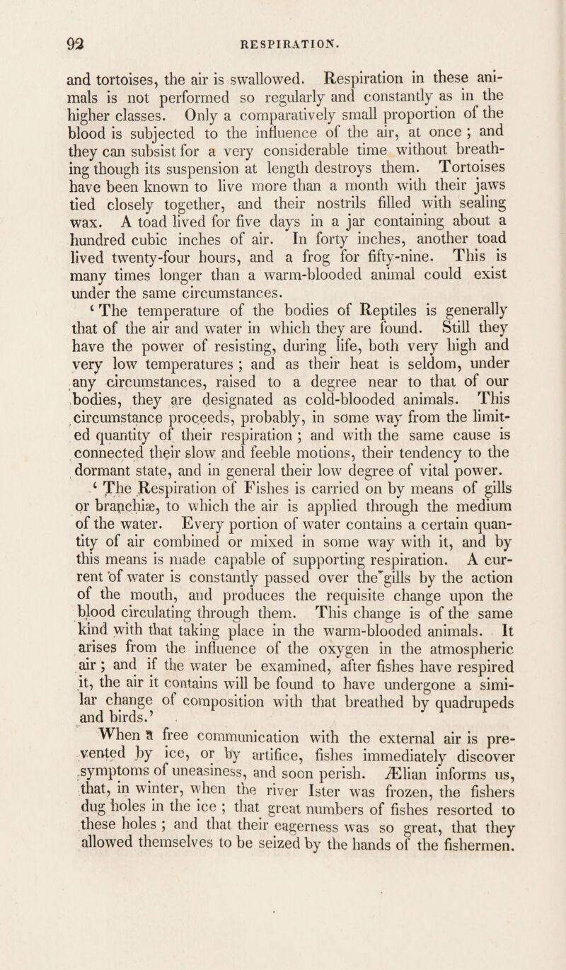and tortoises, the air is swallowed. Respiration in these ani¬ mals is not performed so regularly and constandy as in the higher classes. Only a comparatively small proportion of the blood is subjected to the influence of the air, at once ; and they can subsist for a very considerable time without hreath- ing though its suspension at length destroys them. Tortoises have been known to live more than a month wdth their jaws tied closely together, and their nostrils filled with sealing wax. A toad lived for five days in a jar containing about a hundred cubic inches of air. In forty inches, another toad lived twenty-four hours, and a frog for fifty-nine. This is many times longer than a warm-blooded animal could exist under the same circumstances. ‘ The temperature of the bodies of Reptiles is generally that of the air and water in which they are found. Still they have the power of resisting, during life, both very high and very low temperatures ; and as their heat is seldom, under any circumstances, raised to a degree near to that of our .bodies, they are designated as cold-blooded animals. This circumstance proceeds, probably, in some way from the limit¬ ed quantity of their respiration; and with the same cause is connected their slow and feehle motions, their tendency to the dormant state, and in general their low degree of vital power. ‘ The Respiration of Fishes is carried on by means of gills or brauchise, to which the air is applied tlirough the medium of the water. Every portion of water contains a certain quan¬ tity of air combined or mixed in some way with it, and by this means is made capable of supporting respiration. A cur¬ rent 'of water is constantly passed over the^gills by the action of the mouth, and produces the requisite change upon the blood circulating through them. This change is of the same kind with that taking place in the warm-blooded animals. It arises from the influence of the oxygen in the atmospheric air; and if the water be examined, after fishes have respired it, the air it contains will be found to have undergone a simi¬ lar change of composition with that breathed by quadrupeds and birds.’ When a Iree communication with the external air is pre¬ vented by ice, or hy artifice, fishes immediately discover .symptoms of uneasiness, and soon perish, ^lian informs us, that, in winter, when the river Ister was frozen, the fishers dug holes in the ice ; that great numbers of fishes resorted to these holes ; and that their eagerness was so great, that they allowed themselves to be seized by the hands of the fishermen.