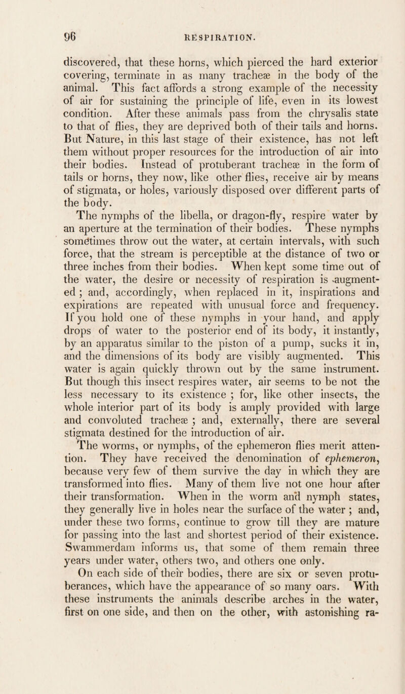 discovered, that these horns, which pierced the hard exterior covering, terminate in as many tracheae in the body of the animal. This fact affords a strong example of the necessity of air for sustaining the principle of life, even in its lowest condition. After these animals pass from the chrysalis state to that of flies, they are deprived both of their tails and horns. But Nature, in this last stage of their existence, has not left them without proper resources for the introduction of air into their bodies. Instead of protuberant tracheae in the form of tails or horns, they now, like other flies, receive air by means of stigmata, or holes, variously disposed over different parts of the body. The nymphs of the libella, or dragon-fly, respire water by an aperture at the termination of their bodies. These nymphs sometimes throw out the water, at certain intervals, with such force, that the stream is perceptible at the distance of two or three inches from their bodies. When kept some time out of the water, the desire or necessity of respiration is .augment¬ ed ; and, accordingly, when replaced in it, inspirations and expirations are repeated with unusual force and frequency. If you hold one of these nymphs in your hand, and apply drops of water to the posterior end of its body, it instantly, by an apparatus similar to the piston of a pump, sucks it in, and the dimensions of its body are visibly augmented. This water is again quickly thrown out by the same instrument. But though this insect respires water, air seems to be not the less necessary to its existence ; for, like other insects, the whole interior part of its body is amply provided with large and convoluted trachejE ; and, externally, there are several stigmata destined for the introduction of air. The worms, or nymphs, of the ephemeron flies merit atten¬ tion. They have received the denomination of ephemeron^ because very few of them survive the day in which they are transformed into flies. Many of them live not one hour after their transformation. When in the worm and nymph states, they generally live in holes near the surface of the water ; and, under these two forms, continue to grow till they are mature for passing into the last and shortest period of their existence. Swammerdam informs us, that some of them remain three years under water, others two, and others one only. On each side of their bodies, there are six or seven protu¬ berances, which have the appearance of so many oars. With these instruments the animals describe arches in the water, first on one side, and then on the other, with astonishing ra-