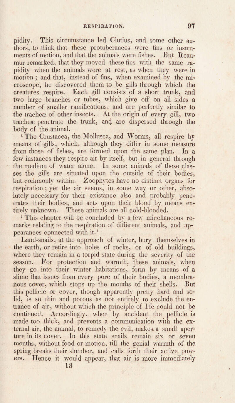 pidity. This circumstance led Clutius, and some other au¬ thors, to think that these protuberances were fins or instru¬ ments of motion, and that the animals were fishes. But Reau¬ mur remarked, that they moved these fins with the same ra¬ pidity when the animals were at rest, as when they were in motion ; and that, instead of fins, when examined by the mi¬ croscope, he discovered them to he gills through which the creatures respire. Each gill consists of a short trunk, and two large branches or tubes, which give off on all sides a number of smaller ramifications, and are perfectly similar to the tracheae of other insects. At the origin of every gill, two tracheae penetrate the trunk, an(j are dispersed tlirough the body of the animal. ‘ The Crustacea, the Mollusca, and Worms, all respire by means of gills, which, although they differ in some measure from those of fishes, are formed upon the same plan. In a few instances they respire air by itself, but in general through the medium of water alone. In some animals of these clas¬ ses the gills are situated upon the outside of their bodies, but commonly within. Zoophytes have no distinct organs for respiration ; yet the air seems, in some way or other, abso¬ lutely necessary for their existance also and probably pene¬ trates their bodies, and acts upon their blood by means en¬ tirely unknown. These animals are all cold-blooded. ‘ This chapter will be concluded by a few micellaneous re¬ marks relating to the respiration of different animals, and ap¬ pearances connected with it.’ Land-snails, at the approach of winter, bury themselves in the earth, or retire into holes of rocks, or of old buildings, where they remain in a torpid state during the severity of the season. For protection and warmth, these animals, when they go into their winter habitations, form by means of a slime that issues from every pore of their bodies, a membra¬ nous cover, which stops up the mouths of their shells. But this pellicle or cover, though apparently pretty hard and so¬ lid, is so thin and porous as not entirely to exclude the en¬ trance of air, without which the principle of life could not be continued. Accordingly, when by accident the pellicle is made too thick, and prevents a communication with the ex¬ ternal air, the animal, to remedy the evil, makes, a small aper¬ ture in its 'cover. In this state snails remain six or seven months, without food or motion, till the genial warmth of the spring breaks their slumber, and calls forth their active pow¬ ers. Hence it would appear, that air is more immediately 13