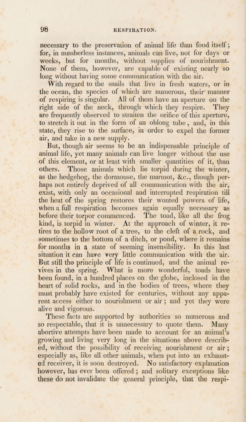 necessary to the preservaiion of animal life than food itself; for, in numberless instances, animals can live, not for days or weeks, but for months, without supplies of nourishment. None of them, however, are capable of existing neai’ly so long without having some communication with the air. With regard to the snails that live in fresh waters, or in the ocean, the species of which are numerous, their' manner of respiring is singular. All of them have an aperture on the right side of the neck, through which they respire. They are frequently observed to straiten the orifice of this aperture, to stretch it out in the form of an oblong tube, and, in this state, they rise to the surface, in order to expel the former air, and take in a new supply. But, though air seems to be an indispensable principle of animal life, yet many animals can live longer without the use of this element, or at least with smaller quantities of it, than others. Those animals which lie torpid during the winter, as the hedgehog, the dormouse, the marmot, &c., though per¬ haps not entirely deprived of all communication with the air, exist, with only an occasional and interrupted respiration till the heat of the spring restores their wonted powers of life, when a full respiration becomes again equally necessary as before their torpor commenced- The toad, like all the frog kind, is torpid in winter. At the approach of winter, it re¬ tires to the hollow root of a tree, to the cleft of a rock, and sometimes to the bottom of a ditch, or pond, where it remains for months in a state of seeming insensibility. In this last situation it can have very little communication with the air. But still the principle of life is continued, and the animal re¬ vives in the spring. What is more wonderful, toads have been found, in a hundred places on the globe, inclosed in the heart of solid rocks, and in the bodies of trees, where they must probably have existed for centuries, without any appa¬ rent access either to nourishment or air ; and yet they were alive and vigorous. These facts are supported by authorities so numerous and so respectable, that it is unnecessary to quote them. Many abortive attempts have been made to account for an animal’s growing and living very long in the situations above describ¬ ed, without the possibility of receiving nourisliment or air ; especially as, like all other animals, when put into an exhaust¬ ed receiver, it is soon destroyed. No satisfactory explanation however, has ever been offered ; and solitary exceptions like these do not invalidate the general principle, that the respi-